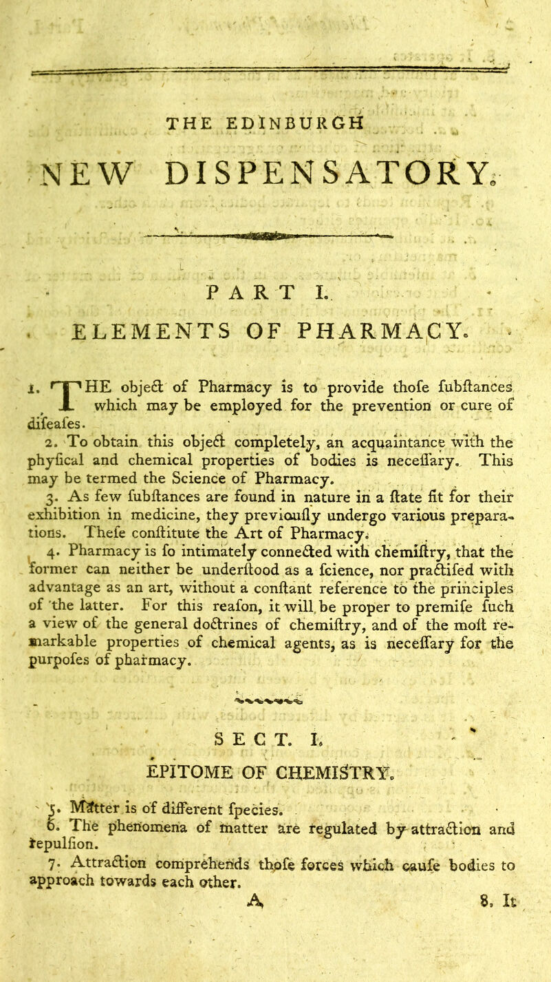 THE EDINBURGH NEW DISPENSATORY. — ■ ——— • ' _ _ ,l . , 1 ^ _ », t : ' * . • ' ‘ . • FART I. ELEMENTS OF PHARMACY. i. T^HE objeCt of Pharmacy is to provide thofe fubftances X which may be employed for the prevention or cure of difeafes. 2. To obtain this objeCt completely, an acquaintance with the phyfical and chemical properties of bodies is neceflary. This may be termed the Science of Pharmacy. 3. As few fubftances are found in nature in a ftate fit for their exhibition in medicine, they previoufly undergo various prepara- tions. Thele conftitute the Art of Pharmacy. 4. Pharmacy is fo intimately connected with chemiftry, that the former can neither be understood as a fcience, nor praCtifed with advantage as an art, without a conftant reference to the principles of the latter. For this reafon, it will be proper to premife fuch a view of the general doCtrines of chemiftry, and of the molt re- markable properties of chemical agents, as is neceflary for the purpofes of pharmacy. SECT, t EPITOME OF CHEMISTRY. ' '5* Matter is of different fpecies. o. The phenomena of matter are regulated by^ attraction and tepulfion. 7. Attraction comprehends thpfe forces which caufe bodies to approach towards each other.