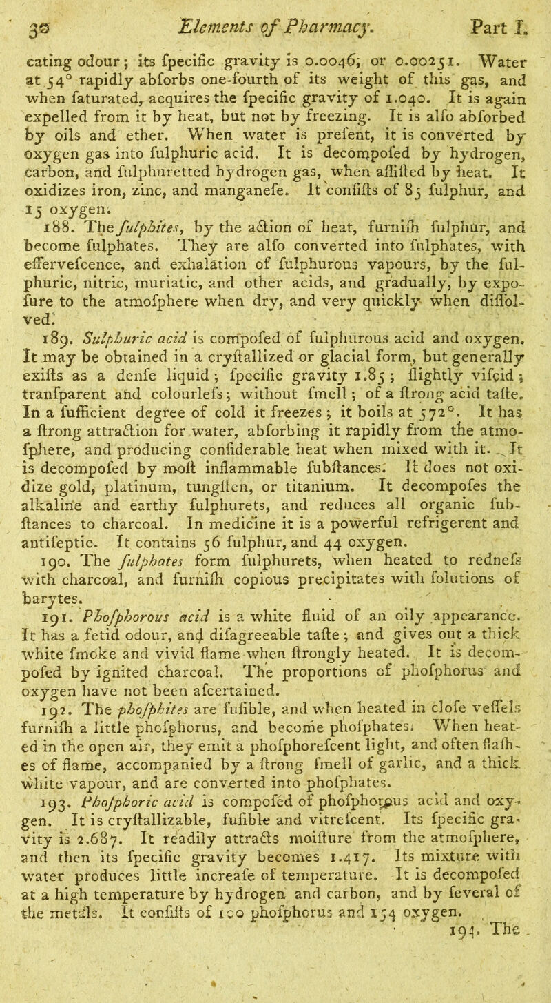 eating odour; its fpecific gravity is o.0046; or 0.00251. Water at.540 rapidly abforbs one-fourth of its weight of this gas, and when faturatedr acquires the fpecific gravity of 1.040. It is again expelled from it by heat, but not by freezing. It is alfo abforbed by oils and ether. When water is prefent, it is converted by oxygen gas into fulphuric acid. It is decompofed by hydrogen, carbon, and fulphuretted hydrogen gas, when aflifted by heat. It oxidizes iron, zinc, and manganefe. It confifts of 85 fulphur, and 15 oxygen. 188. Thefulphites, by the action of heat, furnifh fulphur, and become fulphates. They are alfo converted into fulphates, with effervefcence, and exhalation of fulphurous vapours, by the ful- phuric, nitric, muriatic, and other acids, and gradually, by expo- fure to the atmofphere when dry, and very quickly when diffol- ved. 189. Sulphuric acid is compofed of fulphurous acid and oxygen. It may be obtained in a cryftallized or glacial form, but generally exifts as a denfe liquid; fpecific gravity 1.85; flightfy vifeid ; tranfparent and colourlefs; without fmell; of a ftrong acid tafle. In a fufficient degree of cold it freezes ; it boils at 572°. It has a ftrong attra&ion for water, abforbing it rapidly from the atmo- fphere, and producing confiderable heat when mixed with it. It is decompofed by rooft inflammable fubftances: It does not oxi- dize gold, platinum, tungften, or titanium. It decompofes the alkaline and earthy fulphurets, and reduces all organic fub- ftances to charcoal. In medicine it is a powerful refrigerent and antifeptic. It contains 56 fulphur, and 44 oxygen. 190. The fulphates form fulphurets, when heated to rednefs with charcoal, and furnifh copious precipitates with folutions of barytes. 191. Phofphorous acid is a white fluid of an oily appearance. It has a fetid odour, ancj difagreeable tafte ; and gives out a thick white fmoke and vivid flame when ftrongly heated. It is decom- pofed by ignited charcoal. The proportions of phofphorus and oxygen have not been afeertained. 19?. The phofphites are fufible, and when heated in clofe vefiels furnifh a little phofphorus, and become phofphates* When heat- ed in the open air, they emit a phofphorefcent light, and often flafh- es of flame, accompanied by a ftrong fmell of garlic, and a thick white vapour, and are converted into phofphates. 193. idbojphoric acid is compofed of phofphorpus acid and oxy- gen. It is cryftallizable, fufible and vitrefeent. Its fpecific gra- vity is 2.687. It readily attra&s moifture from the atmofphere, and then its fpecific gravity becomes 1.417. Its mixture with water produces little increafe of temperature. It is decomposed at a high temperature by hydrogen and carbon, and by feveral of the metals. It confifts of ico phofphorus and 154 oxygen. 394. The .