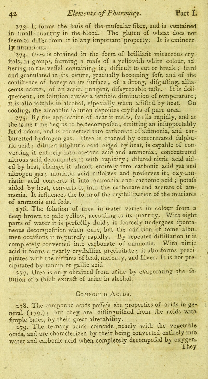 273. It forms the bafis of the mufcular fibre, and is contained in fmall quantity in the blood. The gluten of wheat does not feem to differ from it in any important property. It is eminent- ly nutritious. 274. Urea is obtained in the form of brilliant micaceous cry- itals, in groups, forming a mafs of a yellowifh white colour, ad- hering to the veffel containing it; difficult to cut or break ; hard and granulated in its centre, gradually becoming foft, and of the confiffence of honey on its furface ; of a flrong, difgufting, allia- ceous odour ; of an aqrid, pungent, difagreeable taffe. It is deli- quefcent; its folution caufes' a fenfible diminution of temperature ; it is alfo foluble in alcohol, efpecially when affiftedffiy heat. On cooling, the alcoholic folution depofites cryftals of pure urea. 275. By the application of heat it melts, fwells rapidly, and at the fame time begins to be decompofed; emitting an infupportably fetid odour, and is converted into carbonate of ammonia, and car- buretted hydrogen gas. Urea is charred by concentrated iulphu- ric acid ; diluted fulphuric acid ai(|ed by heat, is capable of con- verting it entirely into acetous acid and ammonia; concentrated nitrous acid decompofes, it with rapidity ; diluted nitric acid aid- ed by heat, changes it almoft entirely into carbonic acid gaS and nitrogen gas ; muriatic acid difiolves and preferves it; oxy-mu- riatic acid converts it Into ammonia and carbonic acid ; potafs aided by heat, converts it into the carbonate and acetate of am- monia. It influences the form of the cryftallization of the muriates of ammonia and foda. 276. The folution of urea in water varies in colour from a deep brown to pale yellow, according to its quantity. With eight parts of water it is perfectly fluid ; it fcarcely undergoes fponta- neous decompofition when pure, but the addition of iome albu- men occafions it to putrefy rapidly. By repeated diftillation it is completely converted into carbonate of ammonia. With nitric acid it forms a pearly cryftalline precipitate *, it alfo forms preci- pitates with the nitrates of lead, mercury, and filver. It is not pre- cipitated by tannin or gallic acid. 277. Urea is only obtained from ufine by evaporating the fo- lution of a thick extract of urine in alcohol. Compound Acids. 278. The compound acids poffefs the properties of acids in ge- neral (179.)? hut they are diftinguifked from the acids with fimple bafes, by their great alterability. 279. The ternary acids coincide /nearly with the vegetable acids, and are characterized by their being converted entirely into water and carbonic acid when completely decompofed by oxygen. They