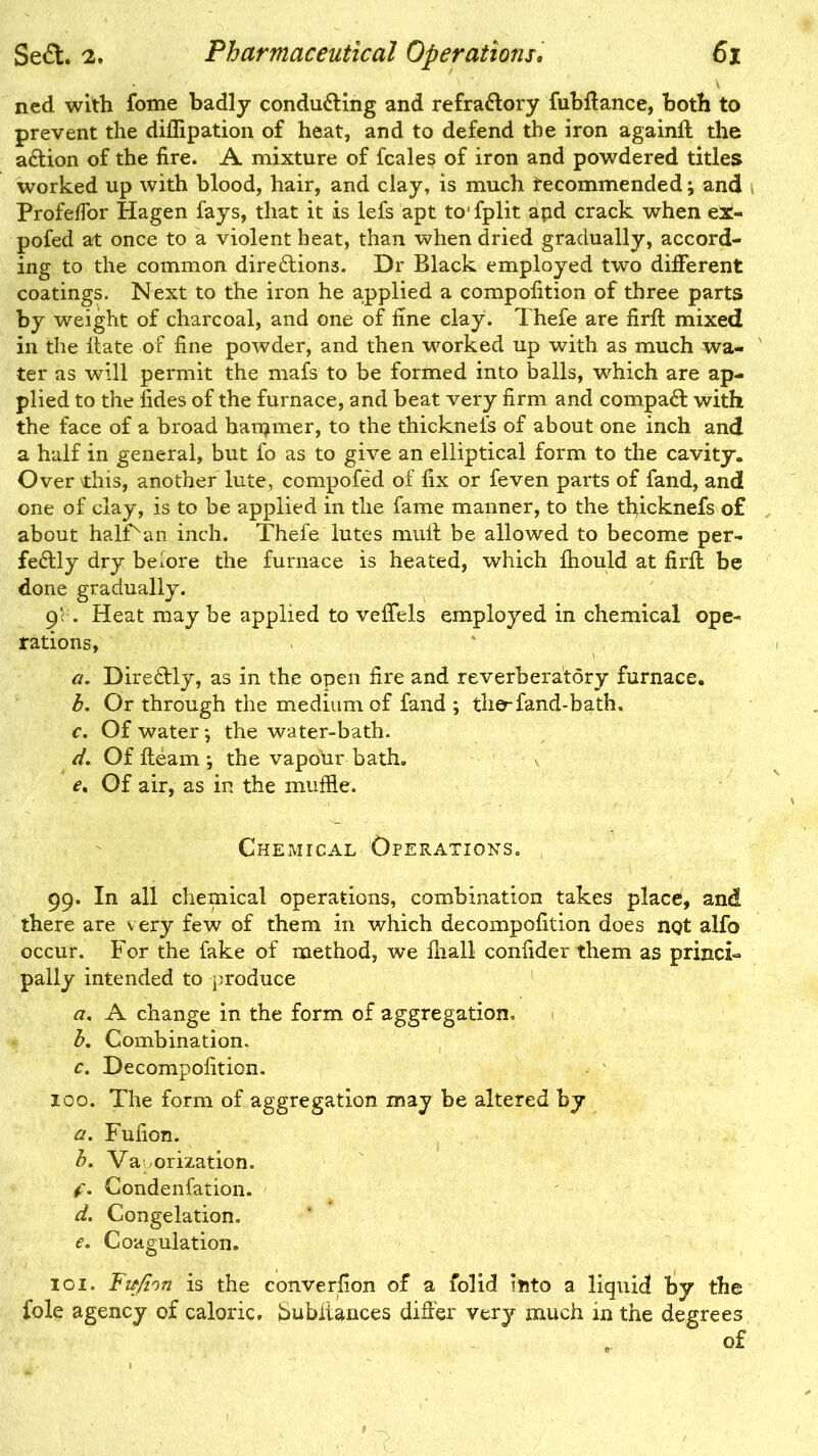 ned with fome badly conducting and refraCtory fubffance, both to prevent the difiipation of heat, and to defend the iron againff the aCtion of the fire. A mixture of fcales of iron and powdered titles worked up with blood, hair, and clay, is much tecommended; and Profeffor Hagen fays, that it is lefs apt to'fplit apd crack when ei- pofed at once to a violent heat, than when dried gradually, accord- ing to the common directions. Dr Black employed two different coatings. Next to the iron he applied a compofition of three parts by weight of charcoal, and one of fine clay. Thefe are firff mixed in the Hate or fine powder, and then worked up with as much wa- ter as will permit the mafs to be formed into balls, which are ap- plied to the fides of the furnace, and beat very firm and compaCt with the face of a broad hammer, to the thickneis of about one inch and a half in general, but fo as to give an elliptical form to the cavity. Over this, another lute, compofed of fix or feven parts of fand, and one of clay, is to be applied in the fame manner, to the tfyicknefs of about halPan inch. Thefe lutes mult be allowed to become per- fectly dry before the furnace is heated, which fliould at firlt be done gradually. 9‘. Heat maybe applied to veffels employed in chemical ope- rations, a. DireCtly, as in the open fire and reverberatory furnace. b. Or through the medium of fand ; the-fand-bath. c. Of water *, the water-bath. d. Of Hearn ; the vapour bath. e% Of air, as in the muffle. Chemical Operations. 99. In all chemical operations, combination takes place, and there are very few of them in which decompofition does not alfo occur. For the fake of method, we fiiall confider them as princi- pally intended to produce a. A change in the form of aggregation. b. Combination. c. Decompofition. 100. The form of aggregation may be altered by a. Fufion. b, Va orization. f. Condenfation. d. Congelation. e. Coagulation. 101. Fitfi'in is the converfion of a folid into a liquid by the foie agency of caloric. Subliances differ very much in the degrees