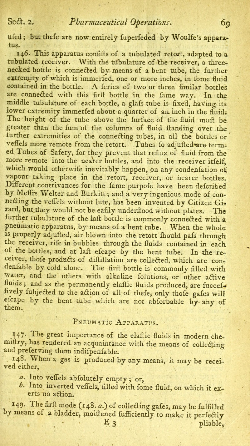 ufed; but thefe are now entirely fuperfeded by Woulfe’s appara- tus. 146. This apparatus confifts of a tubulated retort, adapted to a tubulated receiver. With the tiibulature of the receiver, a three- necked bottle is connected by means of a bent tube, the further extreniity of which is immerfed, one or more inches, in fome fluid contained in the bottle. A feries of two or three fimilar bottles are connected with this firfl: bottle in the fame way. In the middle tubulature of each bottle, a glafs tube is fixed, having its lower extremity immerfed about a quarter of an. inch in the fluid. The height of the tube above the furface of the fluid mult be greater than the fum of the columns of fluid Handing over the further extremities of the connecting tubes, in all the bottles or# vefiels more remote from the retort. Tubes fo adjufted^are term- ed Tubes of Safety, for they prevent that reflux of fluid from the more remote into the nearer bottles, and into the receiver itfeif, which would otherwife inevitably happen, on any condemnation of vapour taking place in the retort, receiver, or hearer bottles. Different contrivances for the fame purpofe have been defcribed by Meffrs Welter and Burkitt; and a very ingenious mode of con- necting the veffels without lute, has been invented by Citizen Gi- rard, but^they would not be eafily underftood without plates. The further tubulature of the lafl; bottle is commonly connected with a pneumatic apparatus, by means of a bent tube. When the whole is properly adjulted, air blown into the retort ftiould pafs through the receiver, rife in bubbles through the fluids contained in each of the bottles, and at lafl: efcape by the bent tube. In the re- ceiver, thofe produCts of diftiilation are collected, which are con- deniable by cold alone. The firfl: bottle is commonly filled with water, and the others with alkaline folutions, or other aCtive fluids ; and as the permanently elaftic fluids produced, are fuccef* lively fuhjeCted to the aCtion ot all of thefe* only thofe gafes will efcape by the bent tube which are not abforbable by any of them. Pneumatic Apparatus. .147* gteat importance of the elafcic fluids in modern che- miitry, has rendered an acquaintance with the means of collecting and preferving them indifpenfable. 148. When a gas is produced by any means, it may be recei- ved either, a. Into veffels abfolutely empty; or, b. Into inverted veffels, filled with fome fluid, on which it ex- erts no aCtion. 149. The firfl; mode (148. oi) of collecting gafes, may be fulfilled by means of a bladder, moiftened fufficiently to make it perfectly , ? 3 pliable^