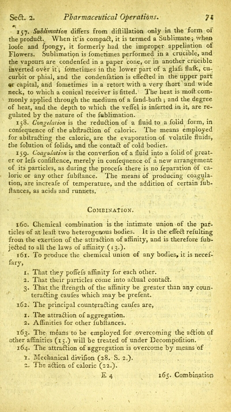 157. Sublimation differs from diftillation only in the form of the product. When itvis compact, it is termed a Sublimate \ when loofe and fpongy, it formerly had the improper appellation of Flowers. Sublimation is fometimes performed in a crucible, and the vapours are condenfed in a paper cone, or in another crucible inverted over it; fometimes in the lower part of a glafs flaik, cu- curbit or phial, and the condenfation is effected in the upper part or capital, and fometimes in a retort with a very ffiort and wide neck, to which a conical receiver is fitted. The heat is molt com- monly applied through the medium of a fand-bath j and the degree of heat, and the depth to which the veflel is inferted in it, are re- gulated by the nature of the fublimation. 158. Congelation is the reduction of a fluid to a folid form, in confequence of the abftraction of caloric. The means employed for abftracting the caloric, are the evaporation of volatile fluids, the folution of folids, and the contact of cold bodies. 159. Coagulation is the converfion of a fluid into a folid of great- er or lefs confluence, merely in confequence of a new arrangement of its particles, as during the procefs there is no feparation of ca- loric or any other fubllance. The means of producing coagula- tion, are increafe of temperature, and the addition of certain iub- ftances, as acids and runnets. ' ■ ' ‘ • 1 r '■ ■ ' ; X- ; ;s .*•' . ...v Combination. 160. Chemical combination is the intimate union of the par- ticles of at leaft two heterogenous bodies. It is the effect refulting from the exertion of the attraction of affinity, and is therefore fub- jected to all the laws of affinity (13.). 161. To produce the chemical union of any bodies, it is necef- fary, 1. That they poffefs affinity for each other. 2. That their particles come into actual contact. 3. That the flrength of the affinity be greater than any ccmm teradling caufes which may be prefent. 162. The principal counteracting caufes are, 1. The attraction of aggregation. 2. Affinities for other fubltances. 163. The means to be employed for overcoming the adlion of other affinities (15.) will be treated of under Decompofltion. 164. The attraction of aggregation is overcome by means of X. Mechanical drviflon (28. S. 2.). 2. The acHon of caloric (22.). E 4 165. Combination