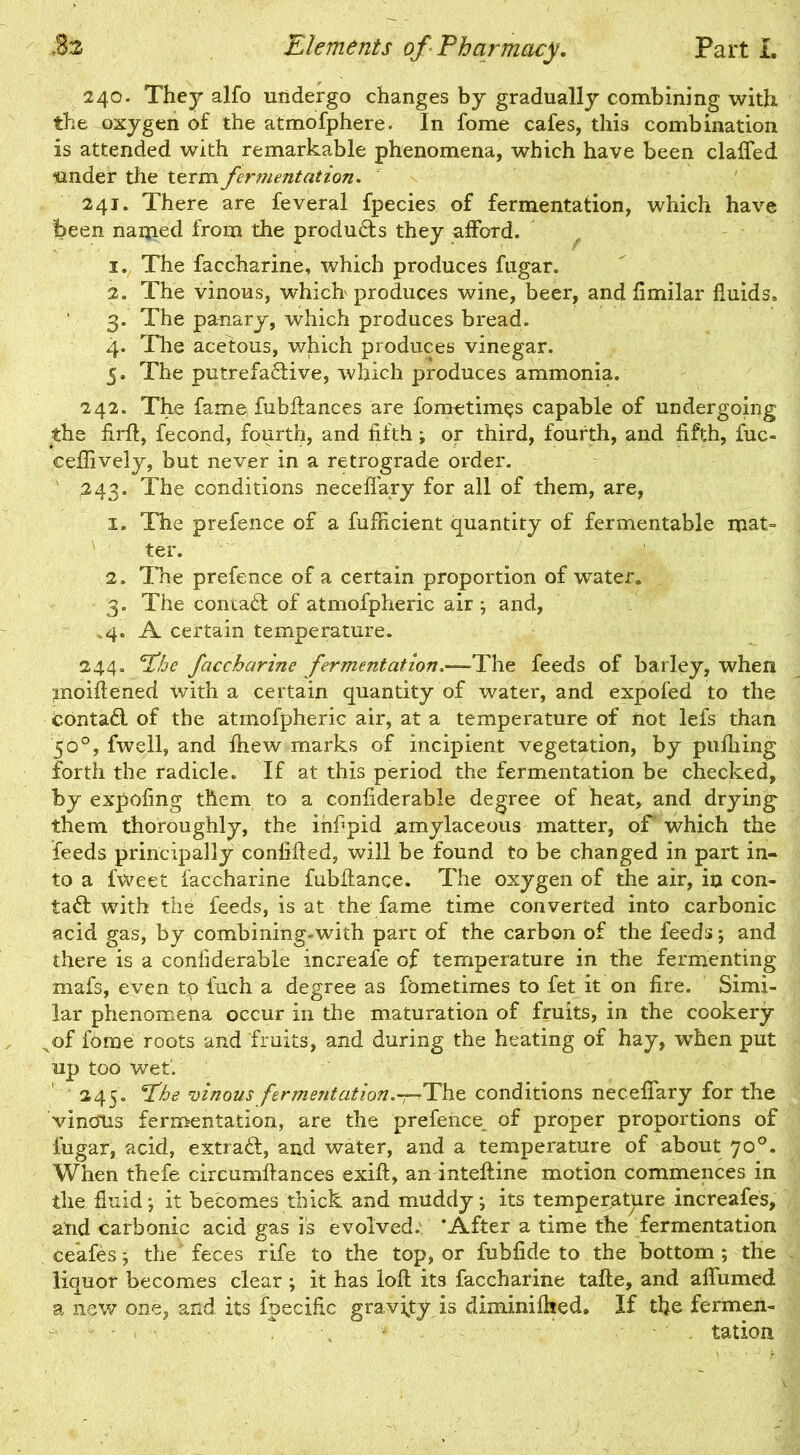 240. They alfo undergo changes by gradually combining with the oxygen of the atmofphere. In fome cafes, this combination is attended with remarkable phenomena, which have been claffed under the term fermentation. 241. There are feveral fpecies of fermentation, which have been named from the products they afford. 1. The faccharine, which produces fugar. 2. The vinous, which produces wine, beer, and fimilar fluids, 3. The panary, which produces bread. 4. The acetous, which produces vinegar. 5. The putrefactive, which produces ammonia. 242. The fame fubffances are fometim^s capable of undergoing the firft, fecond, fourth, and fifth; or third, fourth, and fifth, fuc- eeflively, but never in a retrograde order. 243. The conditions neceffary for all of them, are, 1. The prefence of a fufficient quantity of fermentable mat- ter. 2. The prefence of a certain proportion of water. 3. The contaCt of atmofpheric air ; and, .4. A certain temperature. 244. 'Phe faccharine fermentation.—The feeds of barley, when moiftened with a certain quantity of water, and expofed to the contaCt of the atmofpheric air, at a temperature of not lefs than 50°, fwell, and ftiew marks of incipient vegetation, by pufliing forth the radicle. If at this period the fermentation be checked, by expofing them to a confiderable degree of heat, and drying them thoroughly, the ihfipid amylaceous matter, of which the feeds principally confided, will be found to be changed in part in- to a fweet faccharine fubilance. The oxygen of the air, in con- taCl with the feeds, is at the fame time converted into carbonic acid gas, by combining-with part of the carbon of the feeds; and there is a confiderable increafe of temperature in the fermenting mafs, even to finch a degree as fometimes to fet it on fire. Simi- lar phenomena occur in the maturation of fruits, in the cookery ^of fome roots and fruits, and during the heating of hay, when put up too wet. 245. The vinous fermentation.-^-The conditions neceffary for the vincfUs fermentation, are the prefeiice of proper proportions of fugar, acid, extraCf, and water, and a temperature of about 70°. When thefe circumftances exift, an inteftine motion commences in the fluid-, it becomes thick and muddy; its temperature increafes, and carbonic acid gas is evolved. ‘After a time the fermentation ceafes; the'feces rife to the top, or fubfide to the bottom; the liquor becomes clear ; it has loft its faccharine tafte, and affumed a new one, and its fpecific gravity is diminilhed. If the fermen- tation