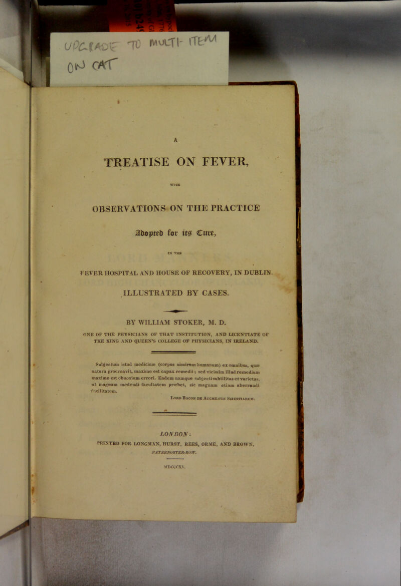 OlrJ CA'T I TREATISE ON FEVER, WITH OBSERVATIONS ON THE PRACTICE adopted for it0 Cure, FEVER HOSPITAL AND HOUSE OF RECOVERY, IN DUBLIN ILLUSTRATED BY CASES. ONE OF THE PHYSICIANS OF THAT INSTITUTION, AND LICENTIATE OF THE KING AND QUEEN’S COLLEGE OF PHYSICIANS, IN IRELAND. Subjectum istud medicine (corpus nunirnm lmmanum) ex omnibus, qns natura procreavit, maxiine est capax remedii; sed vicissim illud remedium maxirae estobnoxium errori. Eadera namque subjecti subtilitas et varietas. ut magnam medendi facultatem praibet, sic magnara etiam aberraudi facilitatem. in tub BY WILLIAM STOKER, M. D Lord Bacon de Accmentis Scientiarcm. LONDON: PRINTED FOR LONGMAN, HURST, REES, ORME, AND BROWN, PATBRNOSTER-RO W. MDCCCXV.