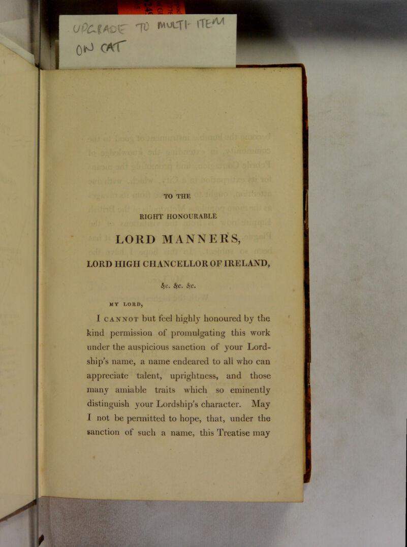 TO THE RIGHT HONOURABLE LORD MANNERS, LORD HIGH CHANCELLOR OF IRELAND, 6jc. Sfc. fyc. MY LORD, I cannot but feel highly honoured by the kind permission of promulgating this work under the auspicious sanction of your Lord- ship's name, a name endeared to all who can appreciate talent, uprightness, and those many amiable traits which so eminently distinguish your Lordship's character. May I not be permitted to hope, that, under the sanction of such a name, this Treatise may