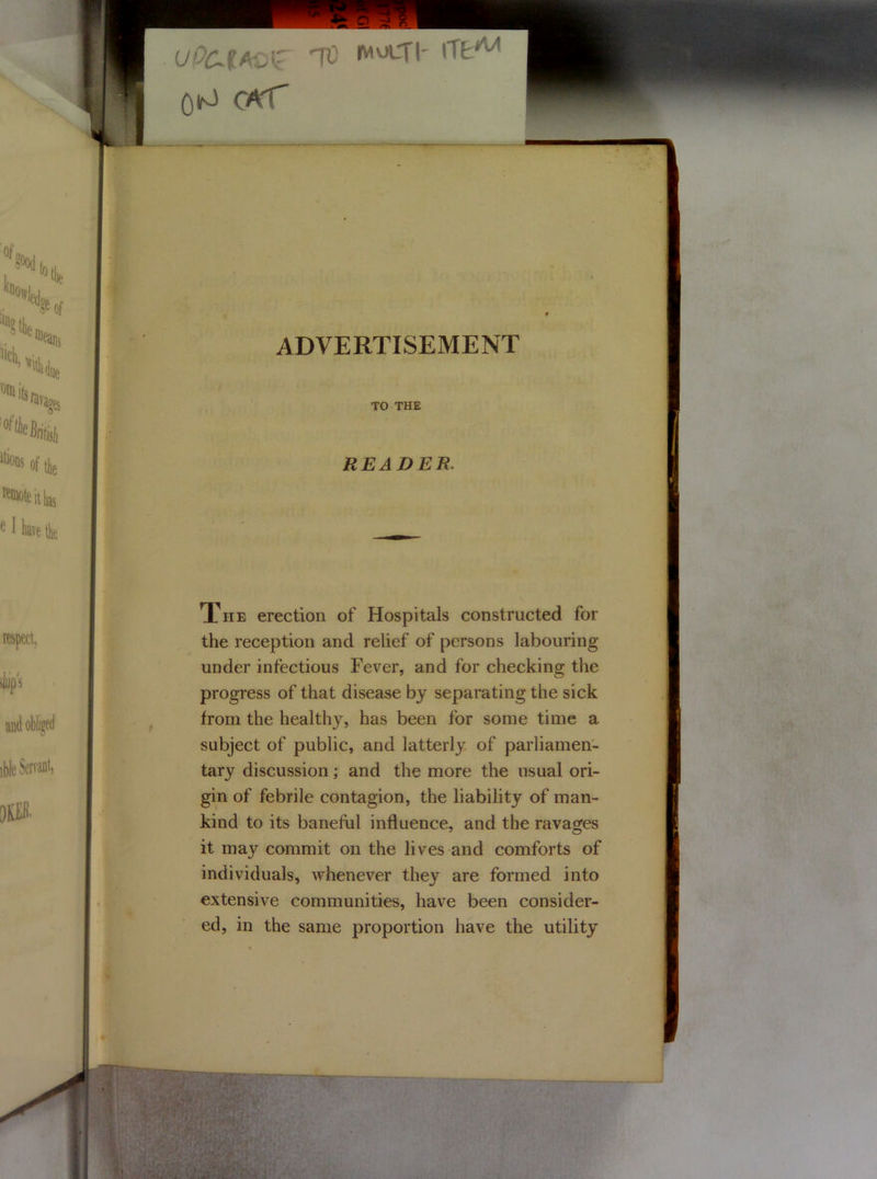 UPCJltoZ 'VO W^tl' QlfJ CAT ADVERTISEMENT TO THE READER. The erection of Hospitals constructed for the reception and relief of persons labouring under infectious Fever, and for checking the progress of that disease by separating the sick from the healthy, has been for some time a subject of public, and latterly of parliamen- tary discussion; and the more the usual ori- gin of febrile contagion, the liability of man- kind to its baneful influence, and the ravages it may commit on the lives and comforts of individuals, whenever they are formed into extensive communities, have been consider- ed, in the same proportion have the utility