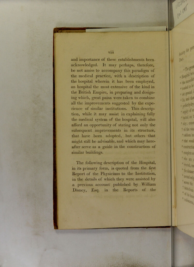 Vlll and importance of these establishments been acknowledged. It may perhaps, therefore, be not amiss to accompany this paradigm of the medical practice, with a description of the hospital wherein it has been employed, an hospital the most extensive of the kind in the British Empire, in preparing and design- ing which, great pains were taken to combine all the improvements suggested by the expe- rience of similar institutions. This descrip- tion, while it may assist in explaining fully the medical system of the hospital, will also afford an opportunity of stating not only the subsequent improvements in its structure, that have been adopted, but others that might still be advisable, and which may here- after serve as a guide in the construction of similar buildings. The following description of the Hospital, in its primary form, is quoted from the first Report of the Physicians to the Institution, in the details of which they were assisted by a previous account published by William Disney, Esq. in the Reports of the