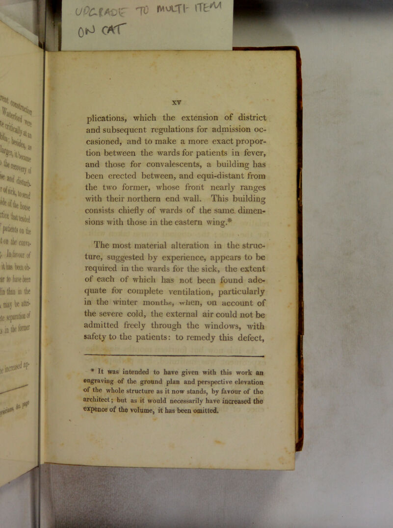 - - Oto CAT — XV plications, which the extension of district and subsequent regulations for admission oc- casioned, and to make a more exact propor- tion between the wards for patients in fever, and those for convalescents, a building has been erected between, and equi-distant from the two former, whose front nearly ranges with their northern end wall. This building consists chiefly of wards of the same dimen- sions with those in the eastern wing.* The most material alteration in the struc- ture, suggested by experience, appears to be required in the wards for the sick, the extent of each of which has not been found ade- quate for complete ventilation, particularly in the winter months, vrhen, on account of the severe cold, the external air could not be admitted freely through the windows, with safety to the patients: to remedy this defect, * It was intended to have given with this work an engraving of the ground plan and perspective elevation of the whole structure as it now stands, by favour of the architect; but as it would necessarily have increased the expence of the volume, it has been omitted.