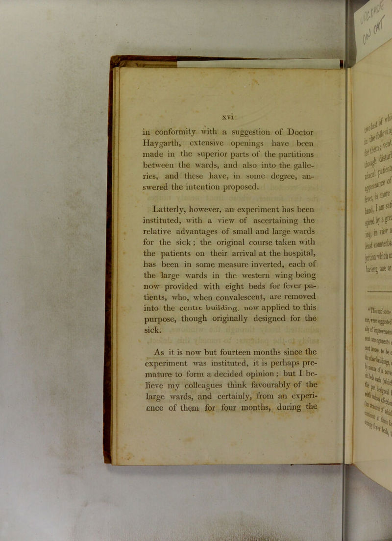 in conformity with a suggestion of Doctor Haygarth, extensive openings have been made in the superior parts of the partitions between the wards, and also into the galle- ries, and these have, in some degree, an- swered the intention proposed. Latterly, however, an experiment has been instituted, with a view of ascertaining the relative advantages of small and large wards for the sick; the original course taken with the patients on their arrival at the hospital, has been in some measure inverted, each of the large wards in the western wing being now provided with eight beds for fever pa- tients, who, when convalescent, are removed into the centre building, now applied to this purpose, though originally designed for the sick. ~ ■ V< * . As it. is now but fourteen months since the experiment was instituted, it is perhaps pre- mature to form a decided opinion ; but I be- lieve my colleagues think favourably of the large wards, and certainly, from an experi- ence of them for four months, during the