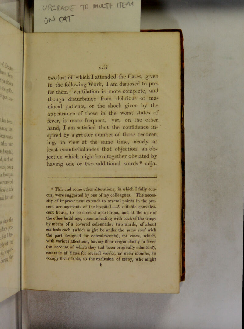 IJOCJIASZ Ttt rMOLT|' lTtAA 0^ carT , wrv xvii two last of which I attended the Cases, given in the following Work, I am disposed to pre- fer them; ventilation is more complete, and though disturbance from delirious or ma^ niacal patients, or the shock given by the appearance of those in the worst states of fever, is more frequent, yet, on the other hand, I am satisfied that the confidence in- spired by a greater number of those recover- ing, in view at the same time, nearly at least counterbalances that objection, an ob- jection which might be altogether obviated by having one or two additional wards* adja- * This and some other alterations, in which I fully con- cur, were suggested by one of my colleagues. The neces- sity of improvement extends to several points in the pre- sent arrangements of the hospital.—A suitable convales- cent house, to be erected apart from, and at the rear of the other buildings, communicating with each of the wings by means of a covered colonnade; two wards, of about six beds each (which might be under the same roof with the part designed for convalescents), for cases, which, with various affections, having their origin chiefly in fever (on account of which they had been originally admitted), continue at times for several weeks, or even months, to occupy fever beds, to the exclusion of many, who might b