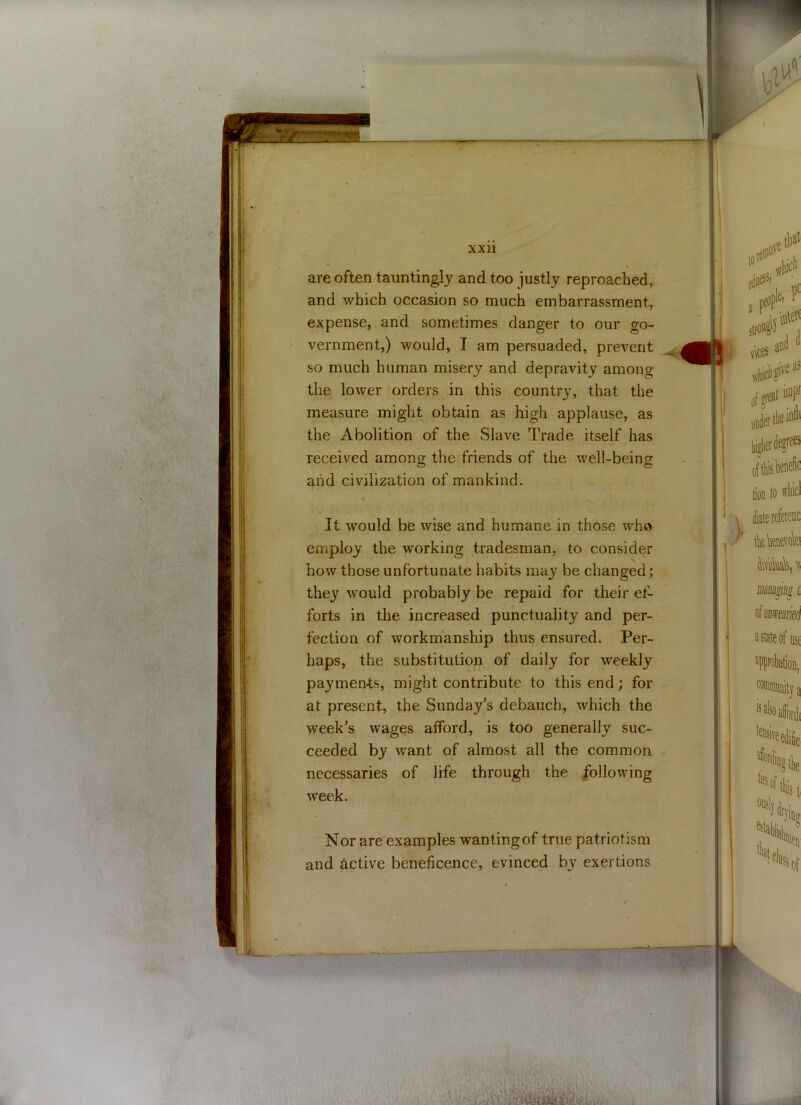 * * are often tauntingly and too justly reproached, and which occasion so much embarrassment, expense, and sometimes danger to our go- vernment,) would, I am persuaded, prevent so much human misery and depravity among the lower orders in this country, that the measure might obtain as high applause, as the Abolition of the Slave Trade itself has received among the friends of the well-being and civilization of mankind. It would be wise and humane in those who employ the working tradesman, to consider how those unfortunate habits may be changed; they would probably be repaid for their ef- forts in the increased punctuality and per- fection of workmanship thus ensured. Per- haps, the substitution of daily for weekly payments, might contribute to this end; for at present, the Sunday's debauch, which the yveek's wages afford, is too generally suc- ceeded by want of almost all the common necessaries of life through the following week. Nor are examples wanting of true patriotism and active beneficence, evinced by exertions