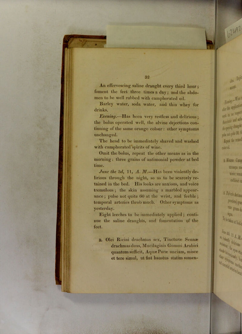 ♦ 32 An effervescing- saline draught every third hour; foment the feet three times a day; and the abdo- men to be well rubbed with camphorated oil. Barley water, soda water, and thin whey for drinks. Evening.—Has been very restless and delirious; the bolus operated well, the alvine dejections con- tinuing of the same orange colour : other symptoms unchanged. The head to be immediately shaved and washed with camphorated spirits of wine. Omit the bolus, repeat the other means as in the morning : three grains of antimonial powder at bed time. June the 3d, 11, A. M.—Has been violently de- lirious through the night, so as to be scarcely re- tained in the bed. His looks are anxious, and voice tremulous ; the skin assuming a marbled appear- ance ; pulse not quite 60 at the wrist, and feeble; temporal arteries throb much. Other symptoms as yesterday. Eight leeches to be immediately applied ; conti- nue the saline draughts, and fomentation of the feet. . . R. Olei Ricini drachmas sex, Tincturae Senna; drachmasduas, Mucilaginis Gummi Arabici quantum sufhcit, AquoePurae unciam, misce et tere simul, ut fiat haustus statim sumen-