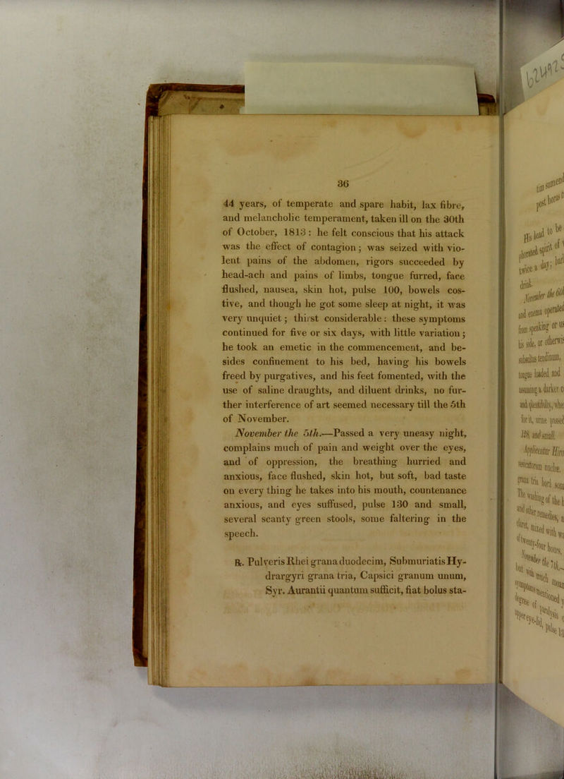 44 years, of temperate and spare habit, lax fibre, and melancholic temperament, taken ill on the 30th of October, 1813 : he felt conscious that his attack was the effect of contagion; was seized with vio- lent pains of the abdomen, rigors succeeded by head-ach and pains of limbs, tongue furred, face flushed, nausea, skin hot, pulse 100, bowels cos- tive, and though he got some sleep at night, it was he took an emetic in the commencement, and be- sides confinement to his bed, having his bowels freed by purgatives, and his feet fomented, with the use of saline draughts, and diluent drinks, no fur- ther interference of art seemed necessary till the 5th of November. and of oppression, the breathing hurried and anxious, face flushed, skin hot, but soft, bad taste on every thing he takes into his mouth, countenance anxious, and eyes suffused, pulse 130 and small, several scanty green stools, some faltering in the speech. ft. Pulyerisliheigranaduodecim, SubmuriatisHy- drargyri grana tria, Capsici granum unum, Syr. Aurantii quantum sufficit, fiat bolus sta-