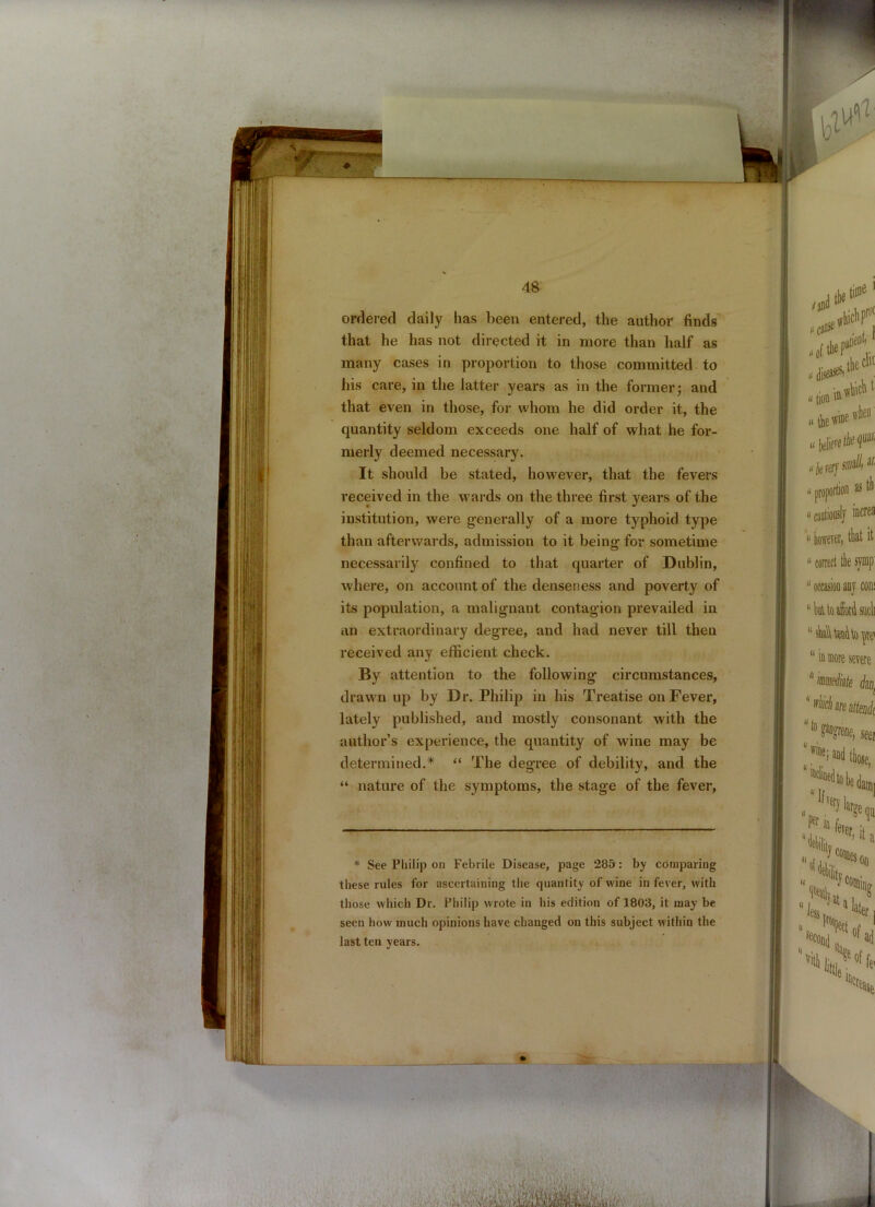 ordered daily has been entered, the author finds that he has not directed it in more than half as many cases in proportion to those committed to his care, in the latter years as in the former; and that even in those, for whom he did order it, the quantity seldom exceeds one half of what he for- merly deemed necessary. It should be stated, however, that the fevers received in the wards on the three first years of the institution, were generally of a more typhoid type than afterwards, admission to it being for sometime necessarily confined to that quarter of Dublin, where, on account of the denseness and poverty of its population, a malignant contagion prevailed in an extraordinary degree, and had never till then received any efficient check. By attention to the following circumstances, drawn up by Dr. Philip in his Treatise on Fever, lately published, and mostly consonant with the author’s experience, the quantity of wine may be determined.* “ The degree of debility, and the “ nature of the symptoms, the stage of the fever, * See Philip on Febrile Disease, page 285: by comparing these rules for ascertaining the quantity of wine in fever, with those which Dr. Philip wrote in his edition of 1803, it may be seen how much opinions have changed on this subject within the last ten years.