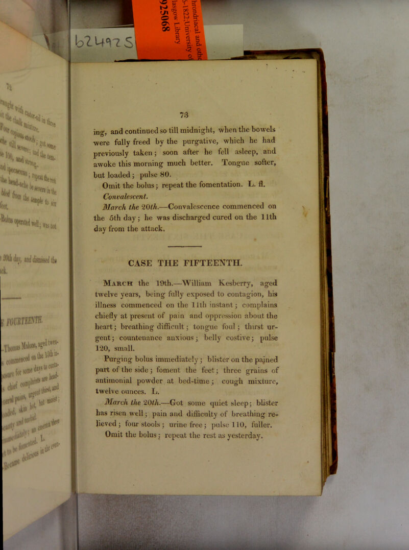 ina\ and continued so till midnight, when the bowels were fully freed by the purgative, which he had previously taken; soon after he fell asleep, and awoke this morning much better. Tongue softer, but loaded ; pulse 80. Omit the bolus; repeat the fomentation. L. fl. Convalescent. March the ‘20th.—Convalescence commenced on the 5th day; he was discharged cured on the 11th day from the attack. CASE THE FIFTEENTH. March the 19th.—William Kesberry, aged twelve years, being fully exposed to contagion, his illness commenced on the 11th instant; complains chiefly at present of pain and oppression about the heart; breathing difficult; tongue foul; thirst ur- gent; countenance anxious; belly costive; pulse 120, small. Purging bolus immediately; blister on the pained part of the side ; foment the feet; three grains of antimonial powder at bed-time ; cough mixture, twelve ounces. L. March the 20th.—Got some quiet sleep; blister has risen well; pain and difficulty of breathing re-- lieved ; tour stools ; urine free; pulse 110, fuller. Omit the bolus; repeat the rest as yesterday. • ssf-