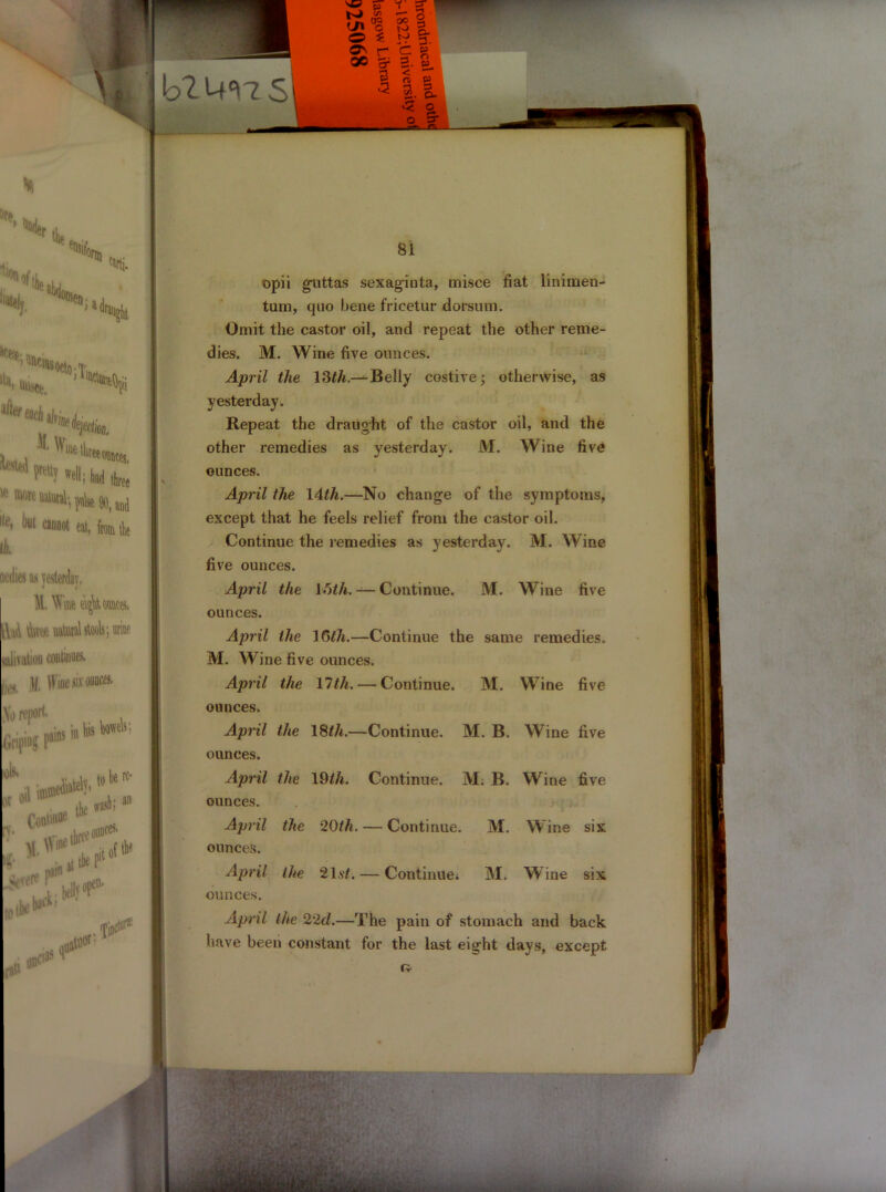 b2 urns’ on& 7,. % “ J a araurrl llll> unset. 0ctoiTi ¥> i in liis bowels; or to be re* the o'1 ■ash;3,1 *: to I* one'85 •Non, , 1 *»**■* “““Wilfca.nj j te> “»«««, fan He ji A [idles as yesterday. M.WH#e\$AQM& i| i\eA natal stools; urine j salivation continues. j Mi )l. IVme six ounces, So report* Griping tob* o il & . Conti** , :« O I 81 opii giattas sexaginta, misce fiat linimen- tum, quo bene fricetur dorsum. Omit the castor oil, and repeat the other reme- dies. M. Wine five ounces. April the 13th.— Belly costive; otherwise, as yesterday. Repeat the draught of the castor oil, and the other remedies as yesterday. M. Wine five ounces. April the 14th.—No change of the symptoms, except that he feels relief from the castor oil. Continue the remedies as yesterday. M. Wine five ounces. April the With. — Continue. M. Wine five ounces. April the 16th.—Continue the same remedies. M. Wine five ounces. April the 17th. — Continue. M. Wine five ounces. April the 18th.—Continue. M. B. Wine five ounces. April the 19th. Continue. M, B. Wine five ounces. April the *20th. — Continue. M. Wine six ounces. April the 21.s2. — Continue. M. Wine six ounces. April the 22d.—The pain of stomach and back have been constant for the last eight days, except