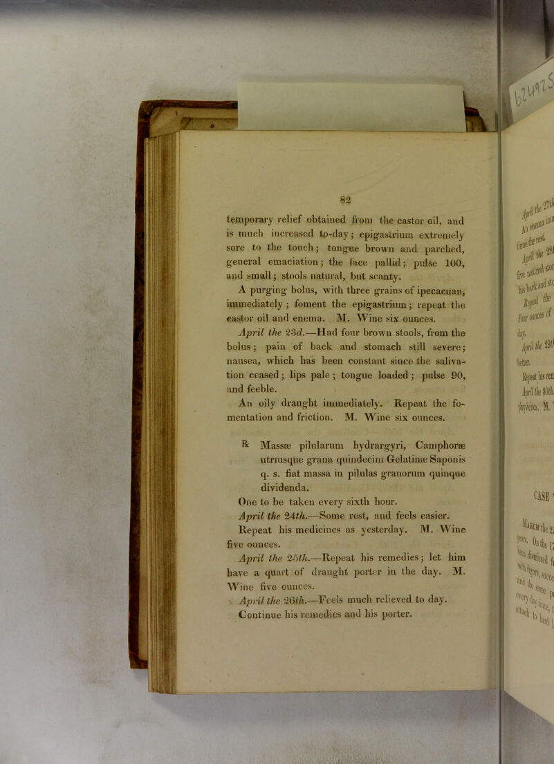 temporary relief obtained from the castor oil, and is much increased to-day; epigastrium extremely sore to the touch; tongue brown and parched, general emaciation; the face pallid; pulse 100, and small; stools natural, but scanty. A purging bolus, with three grains of ipecacuan, immediately ; foment the epigastrium; repeat the castor oil and enema. M. Wine six ounces. April the 23cl.—Had four brown stools, from the bolus; pain of back and stomach still severe; nausea, which has been constant since the saliva- tion ceased; lips pale; tongue loaded ; pulse 90, and feeble. An oily draught immediately. Repeat the fo- mentation and friction. M. Wine six ounces. & Mass® pilularum hydrargyri, Camphor® utriusque grana quindecim Gelatin® Saponis q. s. fiat massa in pilulas granorum quinque dividenda. One to be taken every sixth hour. April the 2Ath.—Some rest, and feels easier. Repeat his medicines as yesterday. M. Wine five ounces. April the 25th.—Repeat his remedies; let him have a quart of draught porter in the day. M. Wine five ounces. April the 26r/i.—Feels much relieved to day. Continue his remedies and his porter.