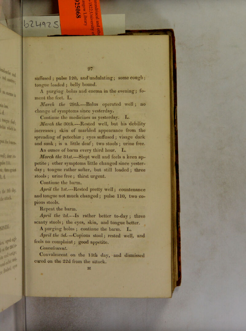 suffused; pulse 120, and undulating1; some cough; tongue loaded ; belly bound. A purging bolus and enema in the evening; fo- ment the feet. L. March the 29th.—Bolus operated well ; no change of symptoms since yesterday. Continue the medicines as yesterday. L. March the 30th.—Rested well, but his debility increases; skin of marbled appearance from the spreading of petechise ; eyes suffused ; visage dark and sunk ; is a little deaf; two stools ; urine free. An ounce of barm every third hour. L. March the 31^.—Slept well and feels a keen ap- petite ; other symptoms little changed since yester- day ; tongue rather softer, but still loaded ; three stools ; urine free ; thirst urgent. • Continue the barm. April the list.—Rested pretty well; countenance and tongue not much changed; pulse 110, two co- pious stools. Repeat the barm. April the 2d.—Is rather better to-day; three scanty stools ; the eyes, skin, and tongue better. A purging bolus ; continue the barm. L. April the 3d.-— Copious stool; rested well, and feels no complaint ; good appetite. Convalescent. Convalescent on the 13th day, and dismissed cured on the 22d from the attack. H