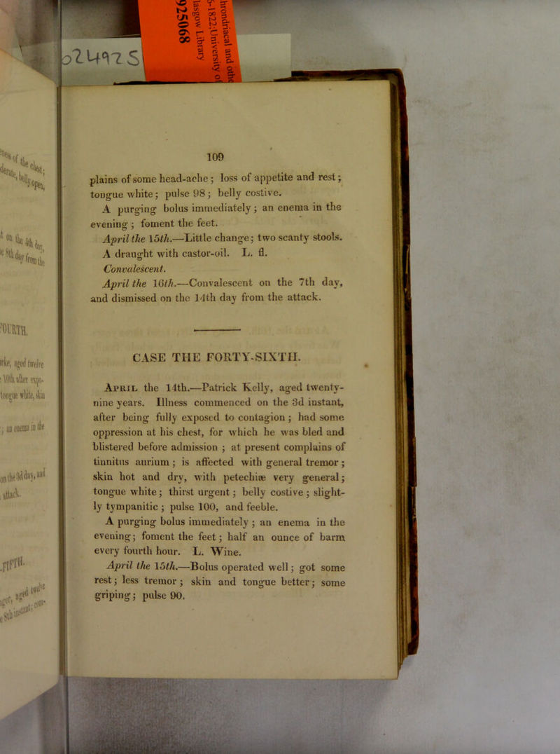 plains of some head-ache ; loss of appetite and rest; tongue white; pulse 98 ; belly costive. A purging bolus immediately ; an enema in the evening ; foment the feet. April the 15th.—Little change; two scanty stools. A draught with castor-oil. L. fl. Convalescent. April the 16th.—Convalescent on the 7th day, and dismissed on the 14th day from the attack. CASE THE FORTY-SIXTH. April the 14th.—Patrick Kelly, aged twenty- nine years. Illness commenced on the 3d instant, after being fully exposed to contagion ; had some oppression at his chest, for which he was bled and blistered before admission ; at present complains of tinnitus aurium ; is affected with general tremor ; skin hot and dry, with petechice very general; tongue white; thirst urgent; belly costive ; slight- ly tympanitic ; pulse 100, and feeble. A purging bolus immediately ; an enema in the evening; foment the feet; half an ounce of barm every fourth hour. L. Wine. April the 15th.—Bolus operated well; got some rest; less tremor ; skin and tongue better; some griping; pulse 90.