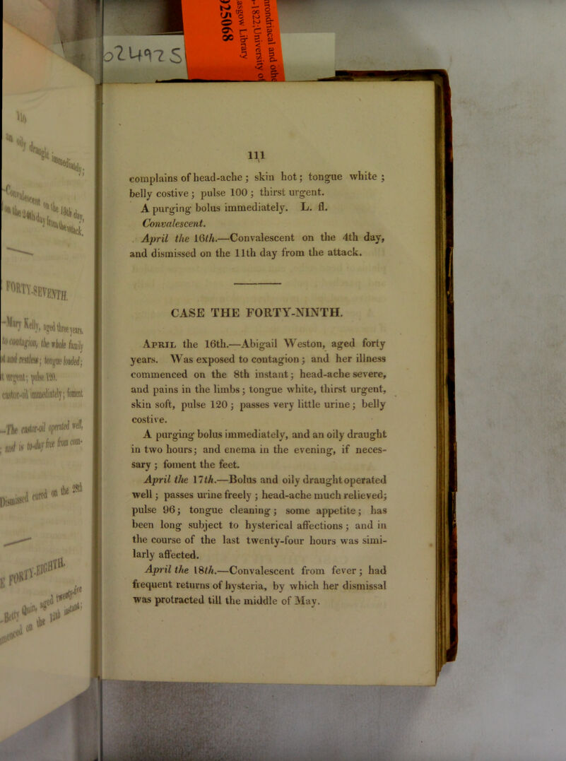 W P , Kj </-■ : eg oo C to o 3 * §• on r* c » oc ^ s 3 <' rc> •-t 52. o* * s Mo ** 0||y Ny. ^tat Hi, F°Rn.sEv®yTH Kelly, ajedtkeeyean, to coupon, the thole fmilj JtJiirf restless; longue loaded; it. m$mt; \\k Vltt. c.astor-o - file castor-oil operated well, .arf»(wfcjrfcehi«»- |)i,uiissed on the 94 .H*?4* U* HI complains of head-ache; skin hot; tongue white; belly costive ; pulse 100 ; thirst urgent. A purging bolus immediately. L. fl. Convalescent. April the 16th.—Convalescent on the 4th day, and dismissed on the 11th day from the attack. CASE THE FORTY-NINTH. April the 16th.—Abigail Weston, aged forty years. Was exposed to contagion ; and her illness commenced on the 8th instant; head-ache severe, and pains in the limbs; tongue white, thirst urgent, skin soft, pulse 120 ; passes very little urine; belly costive. A purging bolus immediately, and an oily draught in two hours; and enema in the evening, if neces- sary ; foment the feet. April the \lth.—Bolus and oily draught operated well; passes urine freely ; head-ache much relieved; pulse 96; tongue cleaning; some appetite; has been long subject to hysterical affections; and in the course of the last twenty-four hours was simi- larly affected. April the 18 th.—Convalescent from fever; had frequent returns of hysteria, by which her dismissal was protracted till the middle of May. ' jssp