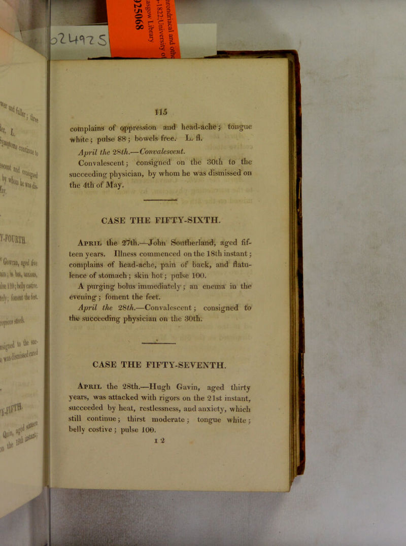 complains of oppression and head-ache; tongue white; pulse 88 ; bowels free. L. fl. April the 28th.—Convalescent. Convalescent; consigned on the 30th. to the succeeding physician, by whom he was dismissed on the 4th of May. CASE THE FIFTY-SIXTH. April, the 27th.—John Southerland, aged fif- teen years. Illness commenced on the 18th instant; complains of head-ache, pain of back, and flatu- lence of stomach ; skin hot; pulse 100. A purging bolus immediately ; an enema in the evening ; foment the feet. April the 28th.—Convalescent; consigned to the succeeding physician on the 30th. CASE THE FIFTY-SEVENTH. Aprii. the 28th.—Hugh Gavin, aged thirty years, was attacked with rigors on the 21st instant, succeeded by heat, restlessness, and anxiety, which still continue; thirst moderate ; tongue white; belly costive ; pulse 100. I 2 <; fl HNU fi m\ ; v - v • •t . VO* •i • ' -, A ■ • y • «