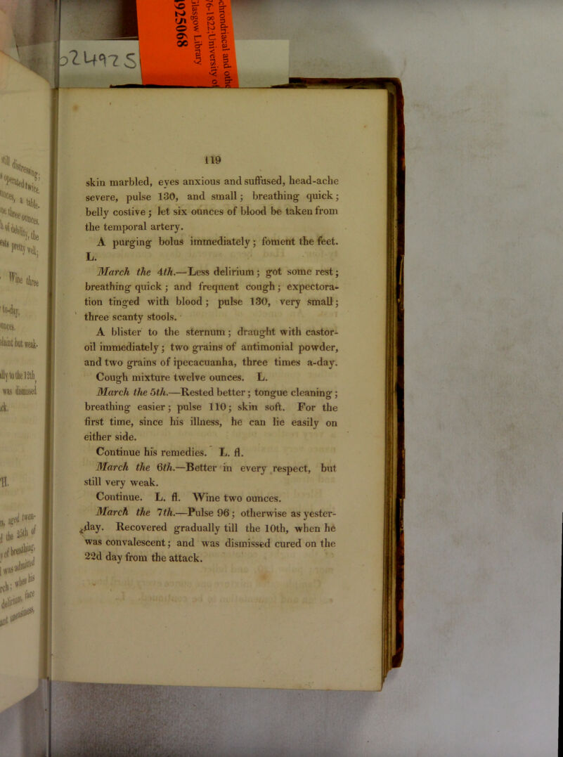 esfo Wt me thre6 1 to-day, unces, fliint but weak- illy to the 12thi was ick. H. «>m' ii * ,f I was rch; * free m skin marbled, eyes anxious and suffused, head-ache severe, pulse 130, and small; breathing quick; belly costive; let six ounces of blood be taken from the temporal artery. A purging bolus immediately; foment the feet. L. March the 4th.—Less delirium ; got some rest; breathing quick; and frequent cough; expectora- tion tinged with blood; pulse 130, very small; three scanty stools. A blister to the sternum; draught with castor- oil immediately; two grains of antimonial powder, and two grains of ipecacuanha, three times a-day. Cough mixture twelve ounces. L. March the 5th.—Rested better; tongue cleaning; breathing easier; pulse 110; skin soft. For the first time, since his illness, he can lie easily on either side. Continue his remedies. L. fl. March the 6th.—Better in every respect, but still very weak. Continue. L. fl. Wine two ounces. March the 7th.—Pulse 96; otherwise as yester- day. Recovered gradually till the 10th, when he was convalescent; and was dismissed cured on the 22d day from the attack. ' 'y ■ ' .