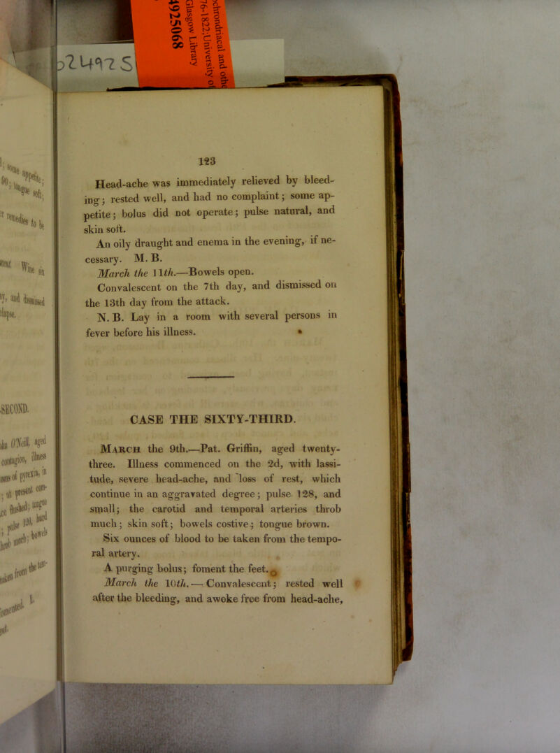 Head-ache was immediately relieved by bleed- ing • rested well, and had no complaint; some ap- petite ; bolus did not operate; pulse natural, and skin soft. An oily draught and enema in the evening, if ne- cessary. M. B. March the 11th.—Bowels open. Convalescent on the 7th day, and dismissed on the 13th day from the attack. N. B. Lay in a room with several persons in fever before his illness. • CASE THE SIXTY-THIRD. March the 9th.—Pat. Griffin, aged twenty- three. Illness commenced on the 2d, with lassi- tude, severe head-ache, and loss of rest, which continue in an aggravated degree; pidse 128, and small; the carotid and temporal arteries throb much; skin soft; bowels costive; tongue brown. Six ounces of blood to be taken from the tempo- ral artery. A purging bolus; foment the feet.0 March the 10th. — Convalescent; rested well after the bleeding, and awoke free from head-ache,