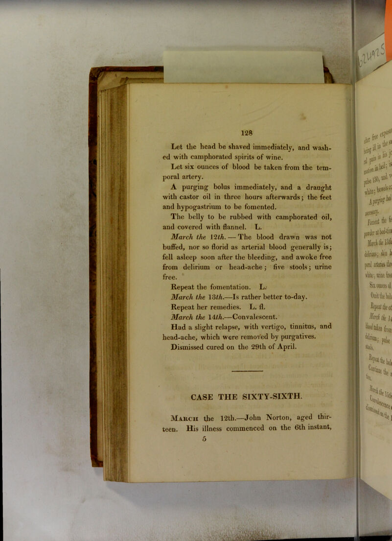 Let the head be shaved immediately, and wash- ed with camphorated spirits of wine. Let six ounces of blood be taken from the tem- poral artery. A purging bolus immediately, and a draught with castor oil in three hours afterwards; the feet and hypogastrium to be fomented. The belly to be rubbed with camphorated oil, and covered with flannel. L. March the 12th. — The blood drawn was not buffed, nor so florid as arterial blood generally is; fell asleep soon after the bleeding, and awoke free from delirium or head-ache; five stools; urine free. Repeat the fomentation. L.- March the 13th.—Is rather better to-day. Repeat her remedies. L. fl. March the 14/A.—Convalescent. Had a slight relapse, with vertigo, tinnitus, and head-ache, which were removed by purgatives. Dismissed cured on the 29th of April. CASE THE SIXTY-SIXTH. March the 12th.—John Norton, aged thir- teen. His illness commenced on the 6th instant, 5