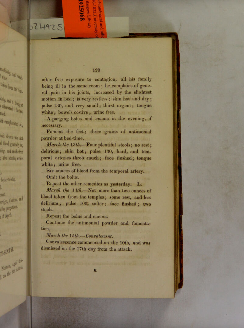 after free exposure to contagion, all his family being' ill in the same room ; he complains of gene- ral pain in his joints, increased by the slightest motion in bed ; is very restless ; skin hot and dry ; pulse 130, and very small; thirst urgent; tongue white ; bowels costive ; urine free. A purging bolus and enema in the evening, if necessary. Foment the feet; three grains of antimonial powder at bed-time. March the 13th.—Four plentiful stools; no rest; delirious; skin hot; pulse 130, hard, and tem- poral arteries throb much; face flushed; tongue white; urine free. Six ounces of blood from the temporal artery. Omit the bolus. Repeat the other remedies as yesterday. L. March the 14th.—Not more than two ounces of blood taken from the temples; some rest, and less delirium; pulse 100; softer; face flushed; two stools. Repeat the bolus and enema. Continue the antimonial powder and fomenta- tion. March the loth.—Convalescent. Convalescence commenced on the 10th, and was dismissed on the 17th day from the attack. K