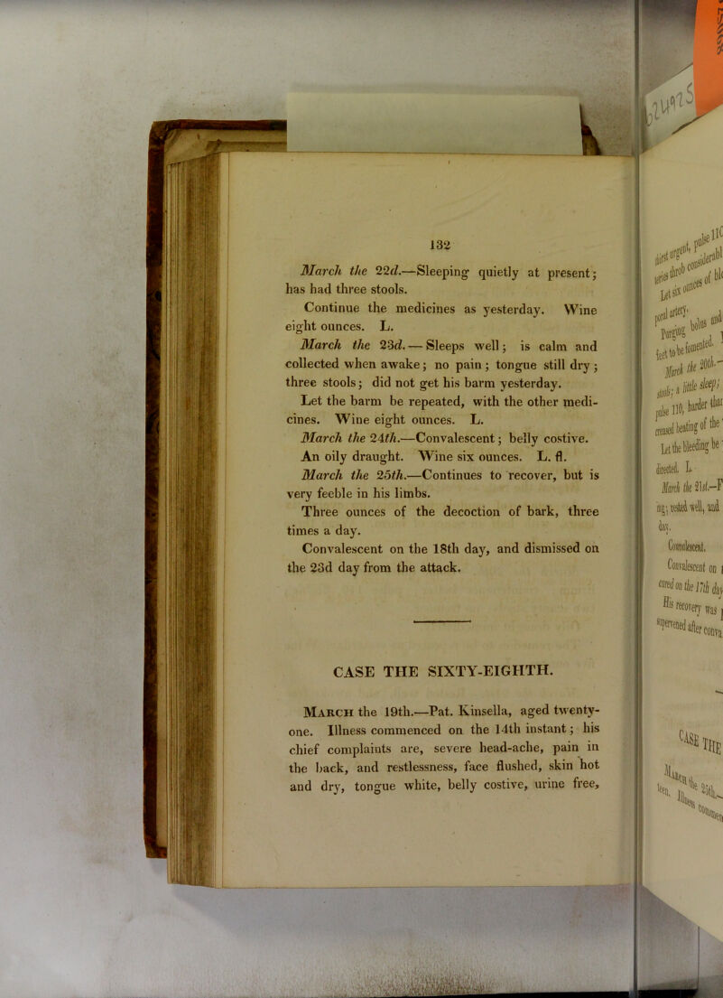 March the 22d.—Sleeping1 quietly at present; has had three stools. Continue the medicines as yesterday. Wine eight ounces. L. March the 23d. — Sleeps well; is calm and collected when awake; no pain ; tongue still dry ; three stools; did not get his barm yesterday. Let the barm be repeated, with the other medi- cines. Wine eight ounces. L. March the 24th.—Convalescent; belly costive. An oily draught. Wine six ounces. L. fl. March the 25th.—Continues to recover, but is very feeble in his limbs. Three ounces of the decoction of bark, three times a day. Convalescent on the 18th day, and dismissed on the 23d day from the attack. CASE THE SIXTY-EIGHTH. March the 19th.—Pat. Kinsella, aged twenty- one. Illness commenced on the 14th instant; his chief complaints are, severe head-ache, pain in the back, and restlessness, face flushed, skin hot and dry, tongue white, belly costive, urine free.