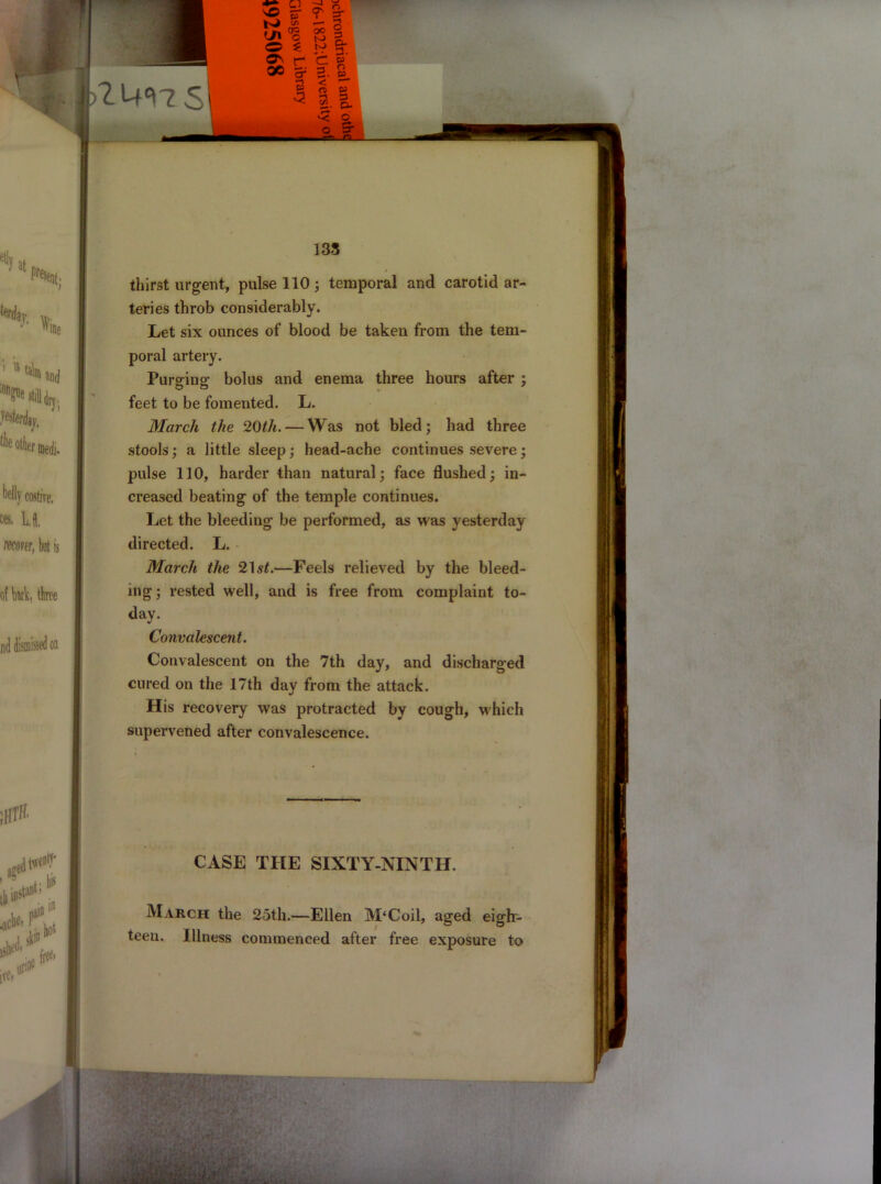 135 thirst urgent, pulse 110 ; temporal and carotid ar- teries throb considerably. Let six ounces of blood be taken from the tem- poral artery. Purging bolus and enema three hours after ; feet to be fomented. L. March the 20th. — Was not bled; had three stools; a little sleep; head-ache continues severe; pulse 110, harder than natural; face flushed; in- creased beating of the temple continues. Let the bleeding be performed, as was yesterday directed. L. March the ‘21st.—Feels relieved by the bleed- ing; rested well, and is free from complaint to- day. Convalescent. Convalescent on the 7th day, and discharged cured on the 17th day from the attack. His recovery was protracted by cough, which supervened after convalescence. CASE THE SIXTY-NINTH. March the 25th.—Ellen M‘Coil, aged eigh- teen. Illness commenced after free exposure to