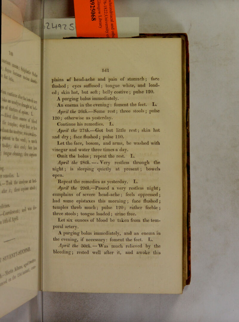 “OCla % i.. rmiii (ljntiime 'Hw. H- »r remedies. L. .-Took tlie anwlvne at bed* afer it; tiiree copious stools; _Convalescent; jUAef-'F*' Mil di>* ie. t I m*j *■*»!* I -Um,i **• L , “|te; *f‘fc*«tbe I ^tUuuithe an,)(Jvne- ^H ,n * wij ,s «i, fo^T, Mb cool; face fa (Otiwue cleaning, lire copious 1 ?f' ' . iM>sh Li*' t>u‘ 141 plains ef head-ache and pain of stomach; face flushed; eyes suffused; tongue white, and load- ed; skin hot, but soft; belly costive; pulse 120. A purging bolus immediately. An enema in the evening: foment the feet. L. April the 26th.—Some rest; three stools ; pulse 120; otherwise as yesterday. Continue his remedies. L. April the 27th.—Got but little rest; skin hot and dry; face flushed; pulse 110. Let the face, bosom, and arms, be washed with vinegar and water three times a day. Omit the bolus ; repeat the rest. L. April the 28th. Very restless through the night; is sleeping quietly at present ; bowels open. Repeat the remedies as yesterday. L. April the 29th.—Passed a very restless night; complains of severe head-ache; feels oppressed; had some epistaxes this morning; face flushed; temples throb much; pulse 120; rather feeble; three stools; tongue loaded ; urine free. Let six ounces of blood be taken from the tem- poral artery. A purging bolus immediately, and an enema in the evening, if necessary: foment the feet. L. April the 30th. — Was much relieved by the bleeding; rested well after it, and awoke this I m ■ y-'. • * yV :yiZ&