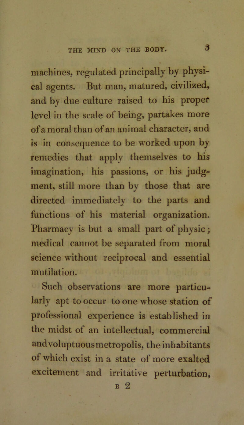 machines, regulated principally by physi- cal agents. But man, matured, civilized, and by due culture raised to his proper level in the scale of being, partakes more of a moral than of an animal character, and is in consequence to be worked upon by remedies that apply themselves to his imagination, his passions, or his judg- ment, still more than by those that are directed immediately to the parts and functions of his material organization. Pharmacy is but a small part of physic; medical cannot be separated from moral science without reciprocal and essential mutilation. Such observations are more particu- larly apt to occur to one whose station of professional experience is established in the midst of an intellectual, commercial and voluptuous metropolis, the inhabitants of which exist in a state of more exalted excitement and irritative perturbation, B 2