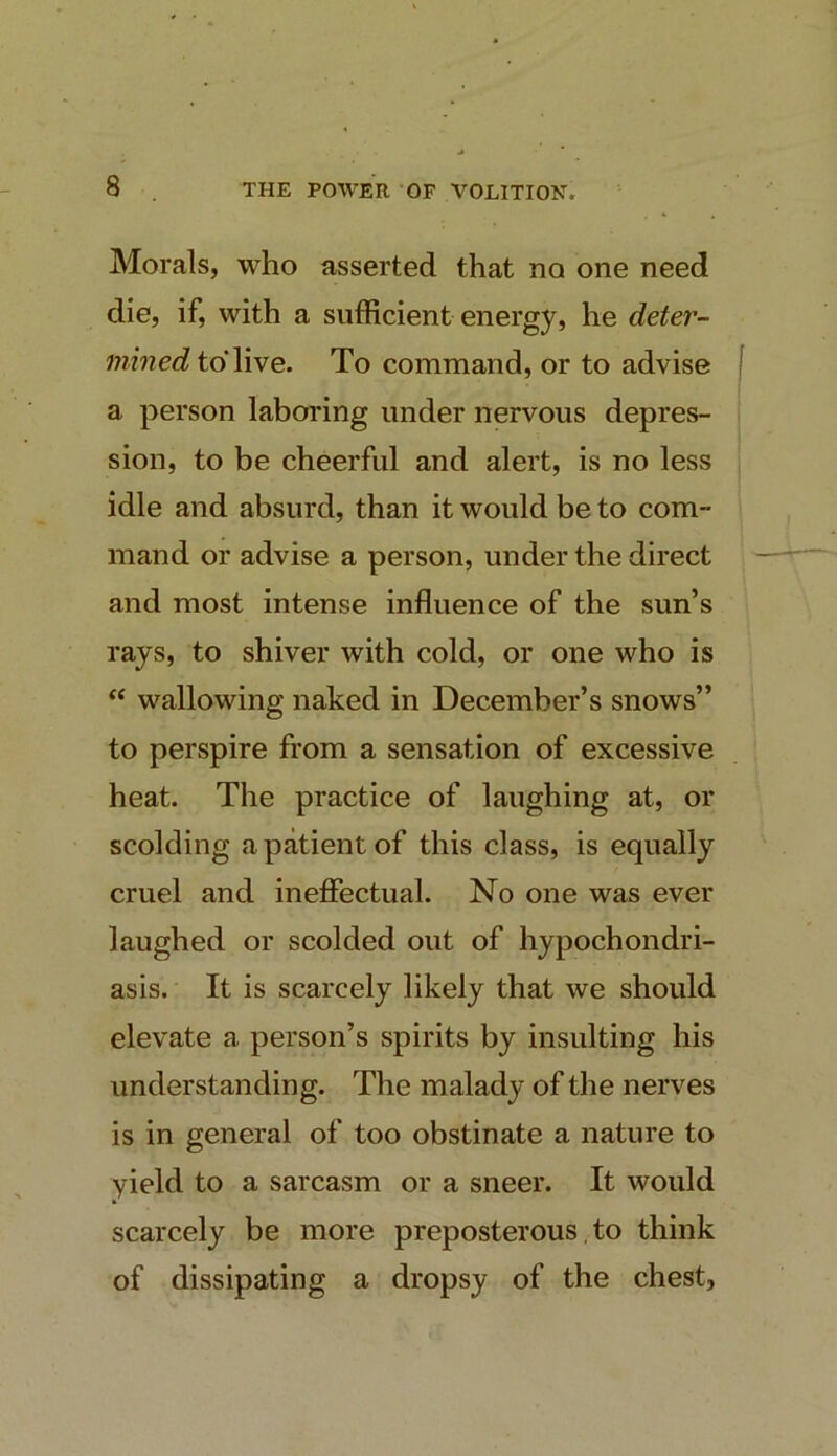 Morals, who asserted that no one need die, if, with a sufficient energy, he deter- mined to* live. To command, or to advise a person laboring under nervous depres- sion, to be cheerful and alert, is no less idle and absurd, than it would be to com- mand or advise a person, under the direct and most intense influence of the sun’s rays, to shiver with cold, or one who is “ wallowing naked in December’s snows” to perspire from a sensation of excessive heat. The practice of laughing at, or scolding a patient of this class, is equally cruel and ineflTectual. No one was ever laughed or scolded out of hypochondri- asis. It is scarcely likely that we should elevate a person’s spirits by insulting his understanding. The malady of the nerves is in general of too obstinate a nature to yield to a sarcasm or a sneer. It would scarcely be more preposterous, to think of dissipating a dropsy of the chest.