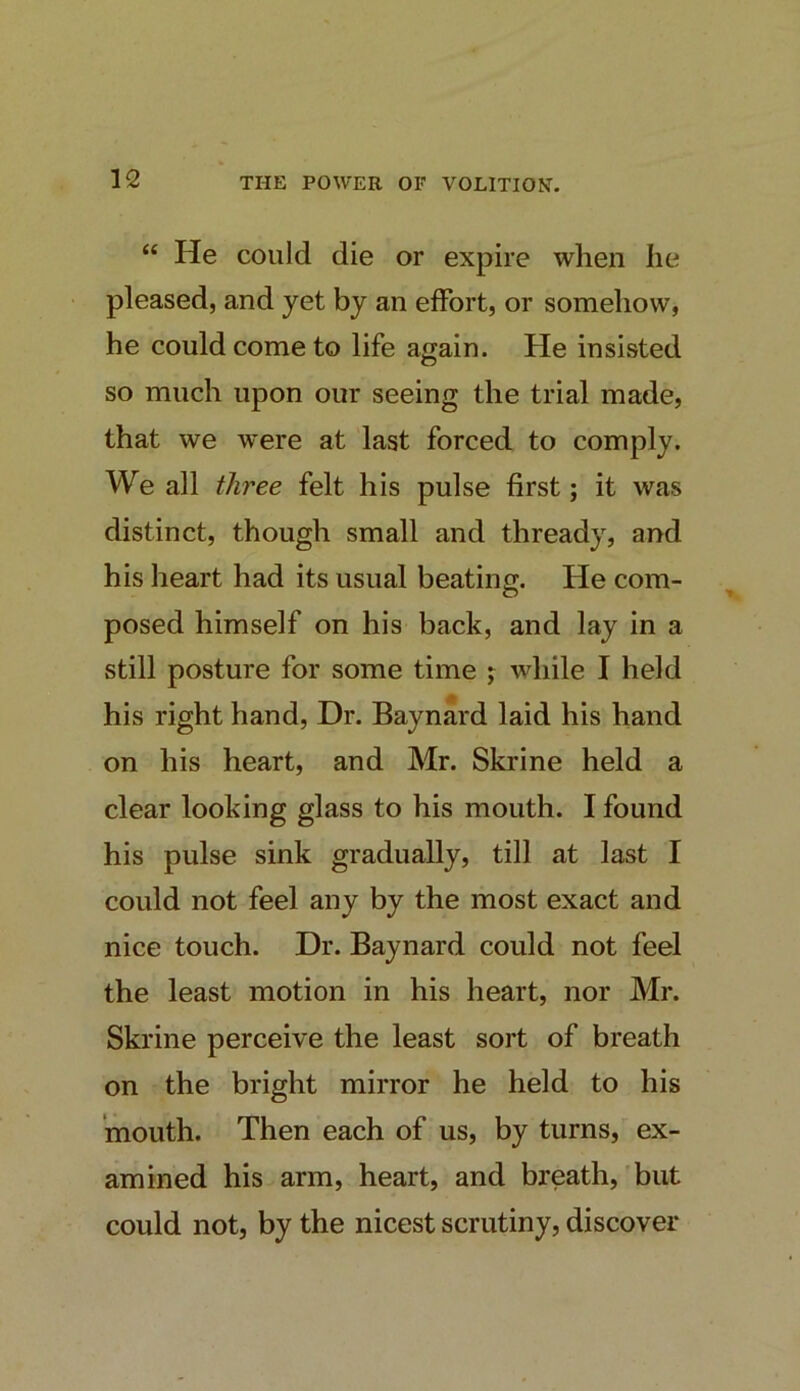 “ He could die or expire when he pleased, and yet by an effort, or somehow, he could come to life again. He insisted so much upon our seeing the trial made, that we were at last forced to comply. We all three felt his pulse first; it was distinct, though small and thready, and his heart had its usual beating;. He com- posed himself on his back, and lay in a still posture for some time j while I held his right hand. Dr. Baynard laid his hand on his heart, and Mr. Skrine held a clear looking glass to his mouth. I found his pulse sink gradually, till at last I could not feel any by the most exact and nice touch. Dr. Baynard could not feel the least motion in his heart, nor Mr. Skrine perceive the least sort of breath on the bright mirror he held to his mouth. Then each of us, by turns, ex- amined his arm, heart, and breath, but could not, by the nicest scrutiny, discover