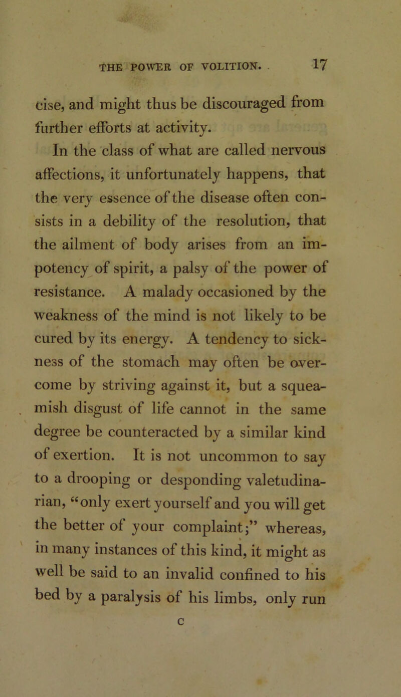 cise, and might thus be discouraged from further efforts at activity. In the class of what are called nervous affections, it unfortunately happens, that the very essence of the disease often con- sists in a debility of the resolution, that the ailment of body arises from an im- potency of spirit, a palsy of the power of resistance. A malady occasioned by the weakness of the mind is not likely to be cured by its energy. A tendency to sick- ness of the stomach may often be aver- come by striving against it, but a squea- . mish disgust of life cannot in the same degree be counteracted by a similar kind of exertion. It is not uncommon to say to a drooping or desponding valetudina- rian, “only exert yourself and you will get the better of your complaint;” whereas, in many instances of this kind, it might as well be said to an invalid confined to his bed by a paralysis of his limbs, only run c