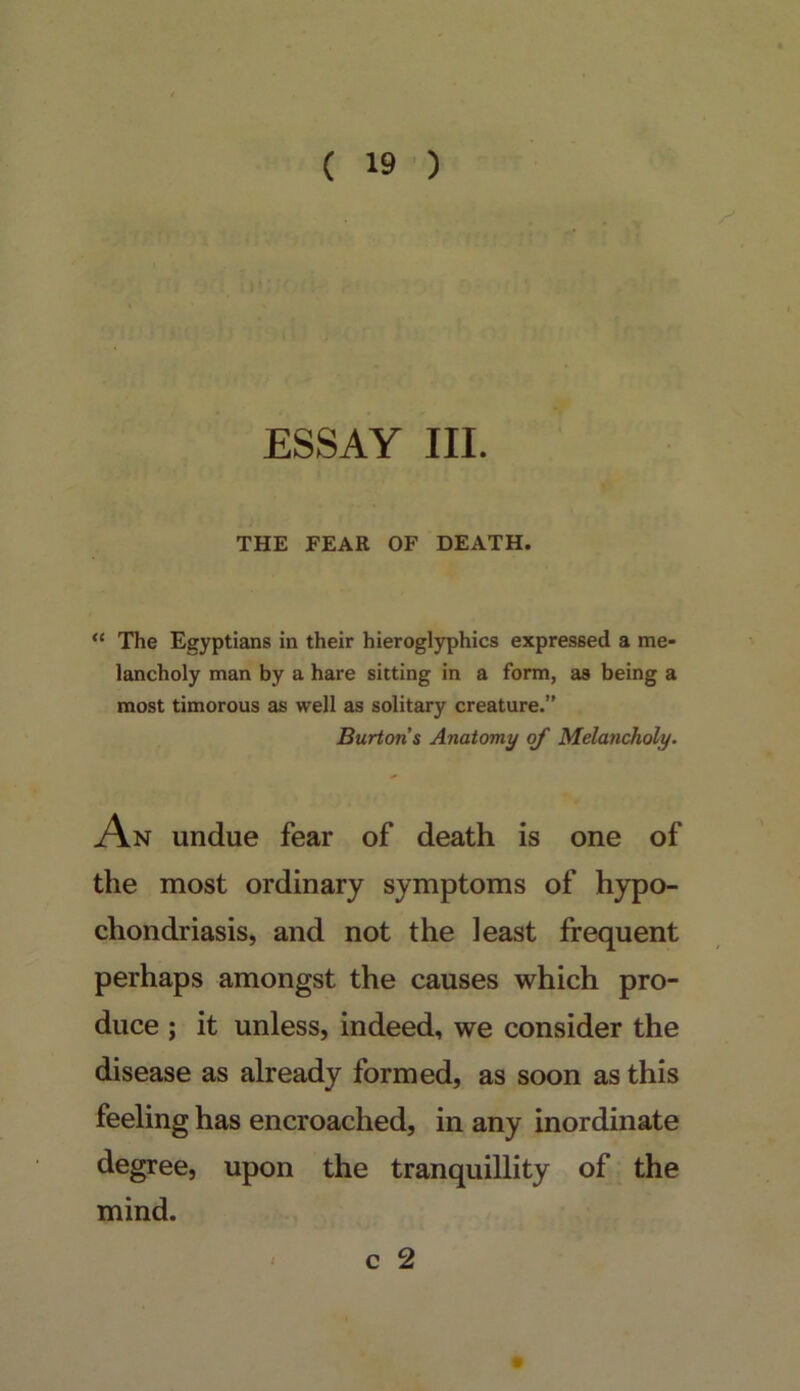 ESSAY III. THE FEAR OF DEATH. “ The Egyptians in their hieroglyphics expressed a me- lancholy man by a hare sitting in a form, as being a most timorous as well as solitary creature.” Burtons Anatomy of Melancholy. An undue fear of death is one of the most ordinary symptoms of hypo- chondriasis, and not the least frequent perhaps amongst the causes which pro- duce ; it unless, indeed, we consider the disease as already formed, as soon as this feeling has encroached, in any inordinate degree, upon the tranquillity of the mind.