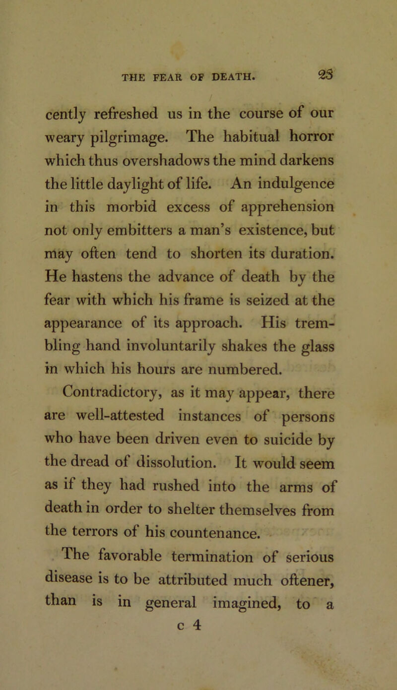 cently refreshed us in the course of our weary pilgrimage. The habitual horror which thus overshadows the mind darkens the little daylight of life. An indulgence in this morbid excess of apprehension not only embitters a man’s existence, but may often tend to shorten its duration. He hastens the advance of death by the fear with which his frame is seized at the appearance of its approach. His trem- bling hand involuntarily shakes the glass in which his hours are numbered. Contradictory, as it may appear, there are well-attested instances of persons who have been driven even to suicide by the dread of dissolution. It would seem as if they had rushed into the arms of death in order to shelter themselves from the terrors of his countenance. - The favorable termination of serious disease is to be attributed much oftener, than is in general imagined, to a c 4