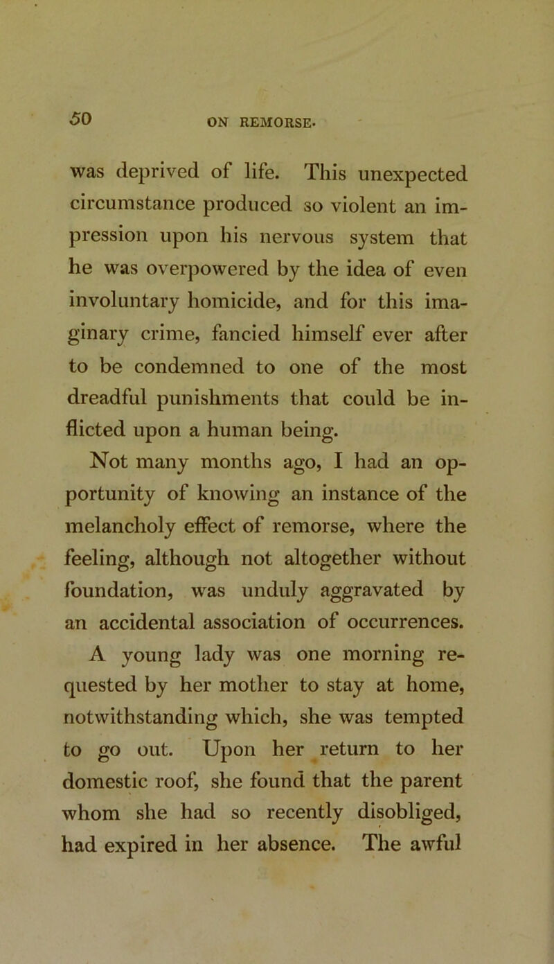 was deprived of life. This unexpected circumstance produced so violent an im- pression upon his nervous system that he was overpowered by the idea of even involuntary homicide, and for this ima- ginary crime, fancied himself ever after to be condemned to one of the most dreadful punishments that could be in- flicted upon a human being. Not many months ago, I had an op- portunity of knowing an instance of the melancholy effect of remorse, where the feeling, although not altogether without foundation, was unduly aggravated by an accidental association of occurrences. A young lady was one morning re- quested by her mother to stay at home, notwithstanding which, she was tempted to go out. Upon her return to her domestic roof, she found that the parent whom she had so recently disobliged, had expired in her absence. The awful