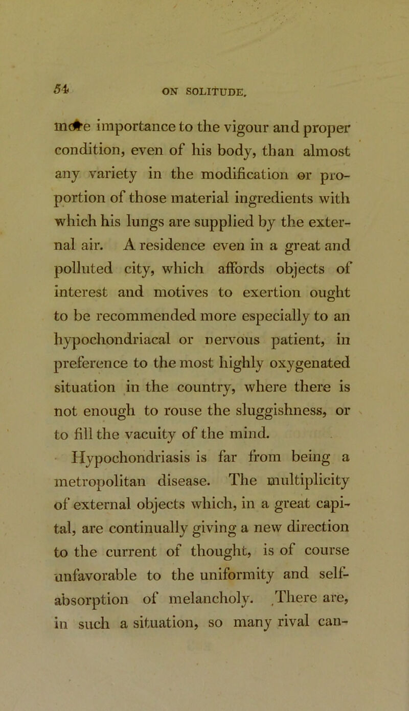 in(#e importance to the vigour and proper condition, even of his body, than almost any variety in the modification or pro- portion of those material ingredients with which his lungs are supplied by the exter- nal air. A residence even in a great and polluted city, which affords objects of interest and motives to exertion ought to be recommended more especially to an hypochondriacal or nervous patient, in preference to the most highly oxygenated situation in the country, where there is not enough to rouse the sluggishness, or to fill the vacuity of the mind. • Hypochondriasis is far from being a metropolitan disease. The multiplicity of external objects which, in a great capi- tal, are continually giving a new direction to the current of thought, is of course unfavorable to the uniformity and self- absorption of melancholy. .There are, in such a situation, so many rival can-