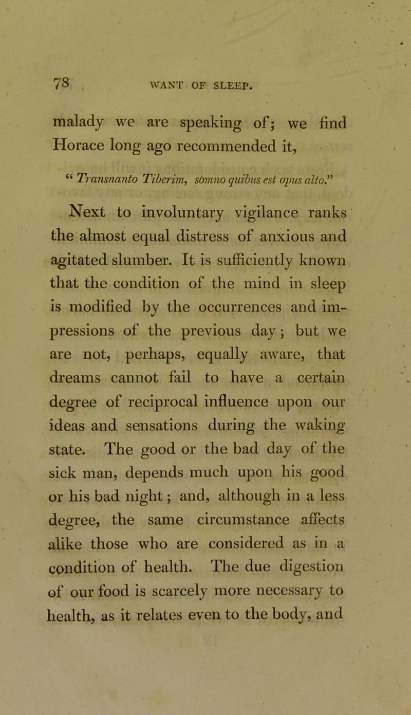 malady we are speaking of; we find Horace long ago recommended it, “ Transnanto Tiberim, smmio quibiis cst opus alto'' Next to involuntary vigilance ranks the almost equal distress of anxious and agitated slumber. It is sufficiently known that the condition of the mind in sleep is modified by the occurrences and im- pressions of the previous day; but we are not, perhaps, equally aware, that dreams cannot fail to have a certain degree of reciprocal influence upon our ideas and sensations during the waking state. The good or the bad day of the sick man, depends much upon his good or his bad night; and, although in a less degree, the same circumstance affects alike those who are considered as in a condition of health. The due digestion of our food is scarcely more necessary to health, as it relates even to the body, and