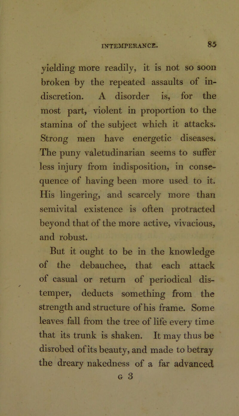 yielding more readily, it is not so soon broken by the repeated assaults of in- discretion. A disorder is, for the most part, violent in proportion to the stamina of the subject which it attacks. Strong men have energetic diseases. The puny valetudinarian seems to suffer less injury from indisposition, in conse- quence of having been more used to it. His lingering, and scarcely more than semivital existence is often protracted beyond that of the more active, vivacious, and robust. But it ought to be in the knowledge of the debauchee, that each attack of casual or return of periodical dis- temper, deducts something from the strength and structure of his frame. Some leaves fall from the tree of life every time that its trunk is shaken. It may thus be disrobed of its beauty, and made to betray the dreary nakedness of a far advanced G 3