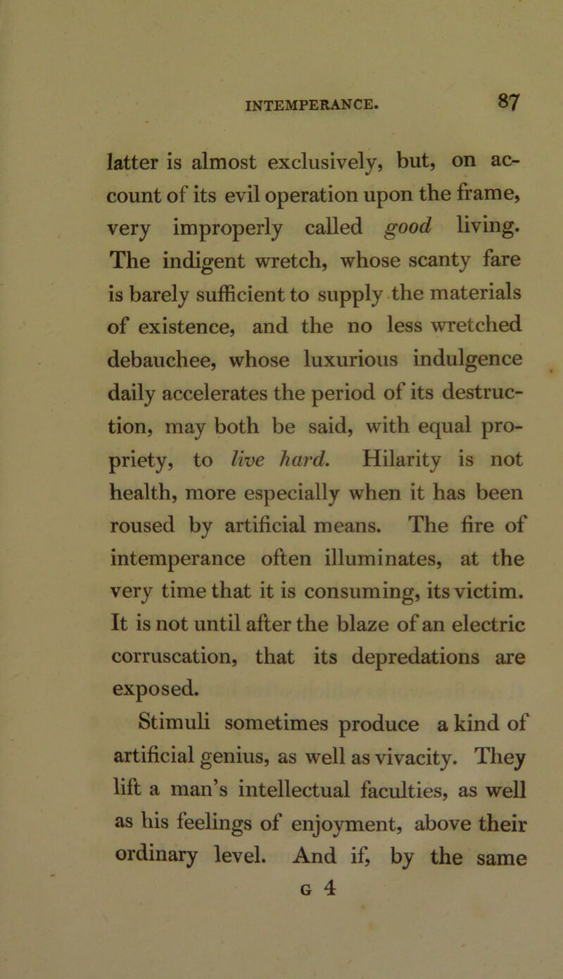 latter is almost exclusively, but, on ac- count of its evil operation upon the frame, very improperly called good living. The indigent wretch, whose scanty fare is barely sufficient to supply the materials of existence, and the no less wretched debauchee, whose luxurious indulgence daily accelerates the period of its destruc- tion, may both be said, with equal pro- priety, to live hard. Hilarity is not health, more especially when it has been roused by artificial means. The fire of intemperance often illuminates, at the very time that it is consuming, its victim. It is not until after the blaze of an electric corruscation, that its depredations are exposed. Stimuli sometimes produce a kind of artificial genius, as well as vivacity. They lift a man’s intellectual faculties, as well as his feelings of enjoyment, above their ordinary level. And if, by the same G 4