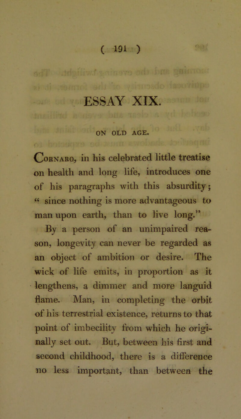 ESSAY XIX. ON OLD AGE. CoRNARo, in his celebrated little treatise on health and long life, introduces one of his paragraphs with this absurdity; “ since nothing is more advantageous to man upon earth, than to live long.’* By a person of an unimpaired rea- son, longevity can never be regarded as an object of ambition or desire. The wick of life emits, in proportion as it lengthens, a dimmer and more languid flame. Man, in completing the orbit of his terrestrial existence, returns to that point of imbecility from which he origi- nally set out. But, between his first and second childhood, there is a difference no less important, than between the