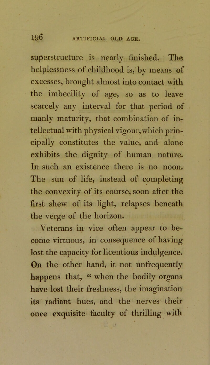 19^ superstructure is nearly finished. The helplessness of childhood is, by means of excesses, brought almost into contact v/ith the imbecility of age, so as to leave scarcely any interval for that period of manly maturity, that combination of in- tellectual with physical vigour, which prin- cipally constitutes the value, and alone exhibits the dignity of human nature. In such an existence there is no noon. The sun of life, instead of completing the convexity of its course, soon after the first shew of its light, relapses beneath the verge of the horizon. Veterans in vice often appear to be- come virtuous, in consequence of having lost the capacity for licentious indulgence. On the other hand, it not unfrequently happens that, “ when the bodily organs have lost their freshness, the imagination its radiant hues, and the nerves their once exquisite faculty of thrilling with
