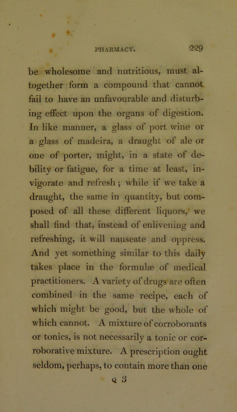 be wholesome and nutritious, must al- together form a compound that cannot fail to have an unfavourable and disturb- ing effect upon the organs of digestion. In like manner, a glass of port wine or a glass of madeira, a draught of ale or one of porter, might, in a state of de- bility or fatigue, for a time at least, in- vigorate and refresh j while if we take a draught, the same in quantity, but com- posed of all these different liquors, we shall find that, instead of enlivening and refreshing, it will nauseate and oppress. And yet something similar to this daily takes place in the formulae of medical practitioners. A variety of drugs are often combined in the same recipe, each of which might be good, but the whole of which cannot. A mixture of corroborants or tonics, is not necessarily a tonic or cor- roborative mixture. A prescription ought seldom, perhaps, to contain more than one