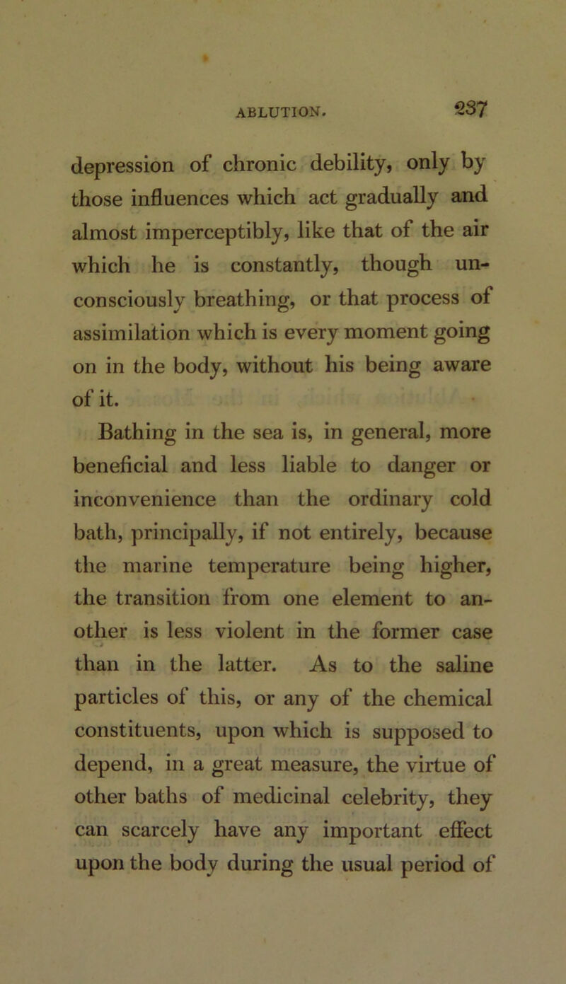 2S7 depression of chronic debility, only by those influences which act gradually and almost imperceptibly, like that of the air which he is constantly, though un- consciously breathing, or that process of assimilation which is every moment going on in the body, without his being aware of it. Bathing in the sea is, in general, more beneficial and less liable to danger or inconvenience than the ordinary cold bath, principally, if not entirely, because the marine temperature being higher, the transition from one element to an- other is less violent in the former case i than in the latter. As to the saline particles of this, or any of the chemical constituents, upon which is supposed to depend, in a great measure, the virtue of other baths of medicinal celebrity, they can scarcely have any important effect upon the body during the usual period of