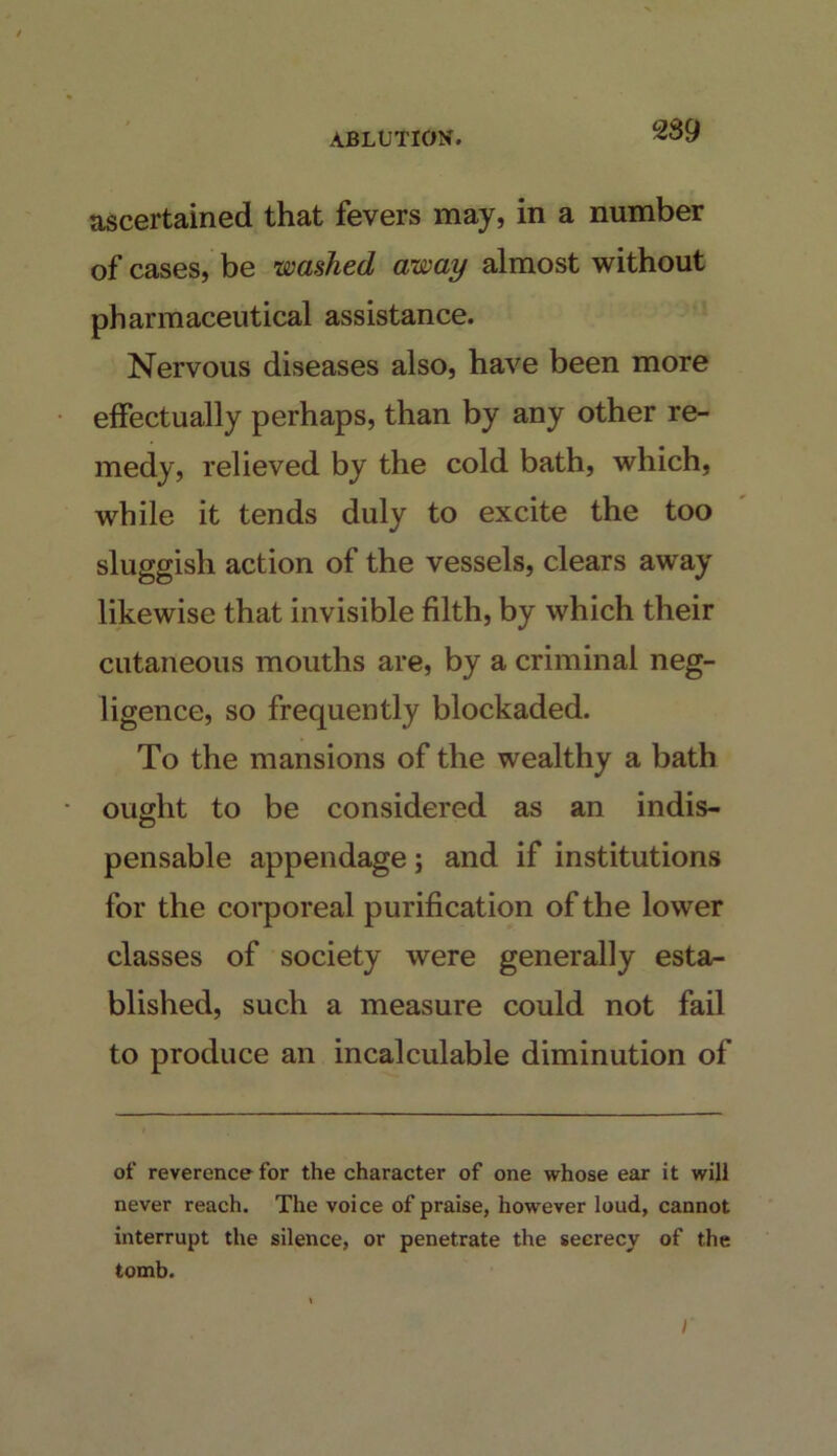 2S9 ascertained that fevers may, in a number of cases, be washed away almost without pharmaceutical assistance. Nervous diseases also, have been more effectually perhaps, than by any other re- medy, relieved by the cold bath, which, while it tends duly to excite the too sluggish action of the vessels, clears away likewise that invisible filth, by which their cutaneous mouths are, by a criminal neg- ligence, so frequently blockaded. To the mansions of the wealthy a bath ought to be considered as an indis- pensable appendage; and if institutions for the corporeal purification of the lower classes of society were generally esta- blished, such a measure could not fail to produce an incalculable diminution of of reverence for the character of one whose ear it will never reach. The voice of praise, however loud, cannot interrupt the silence, or penetrate the secrecy of the tomb. I