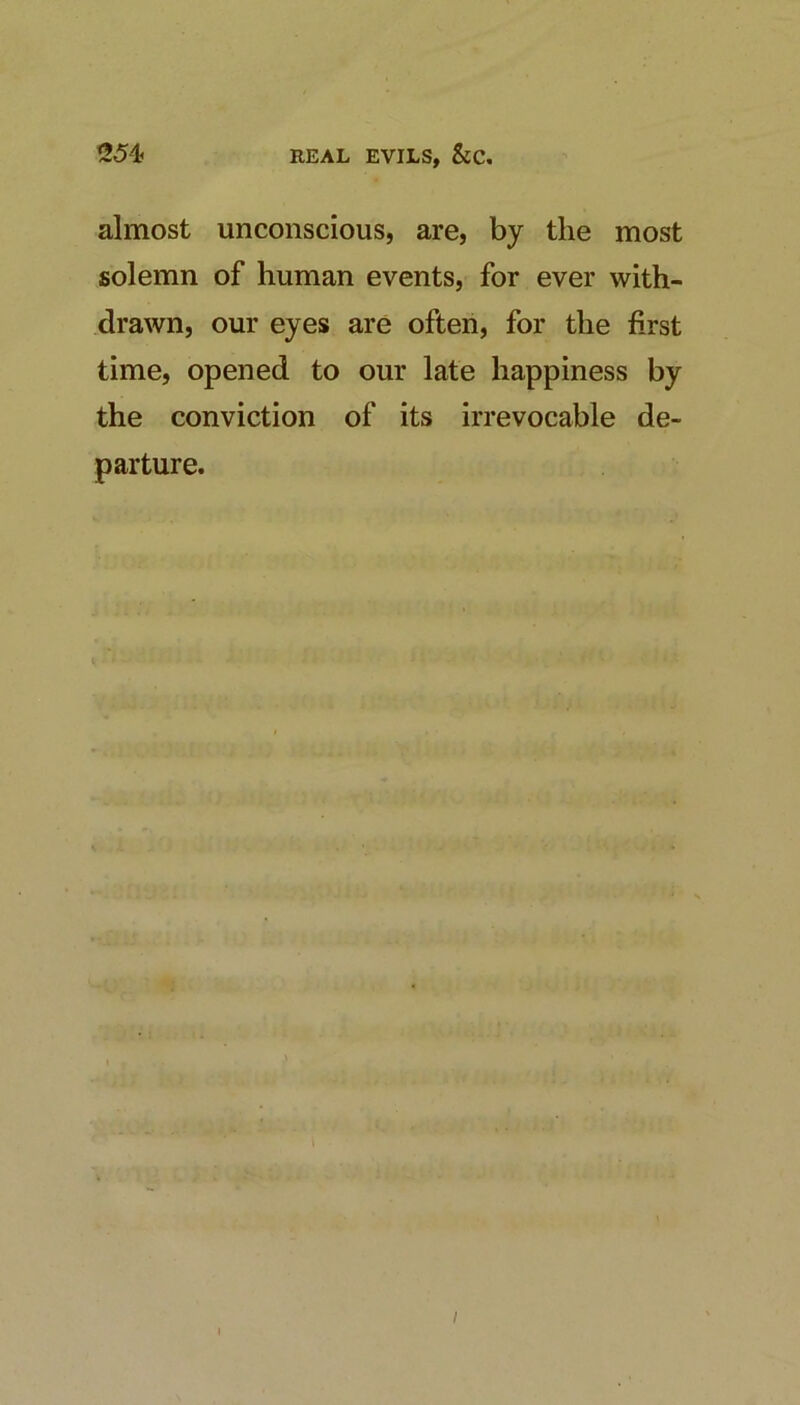 REAL EVILS, &C, ^54! almost unconscious, are, by the most solemn of human events, for ever with- drawn, our eyes are often, for the first time, opened to our late happiness by the conviction of its irrevocable de- parture. I