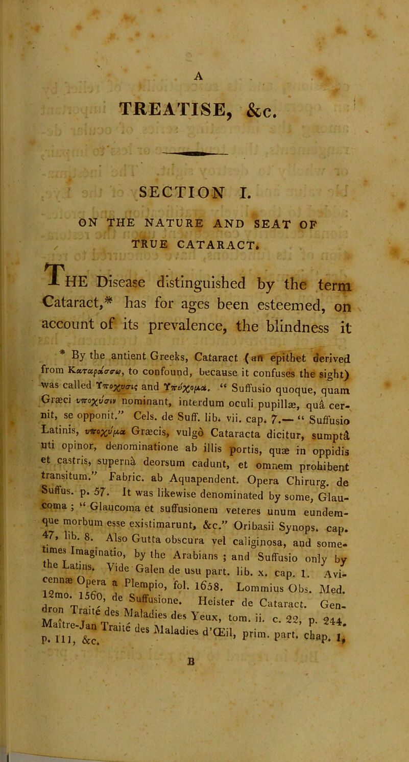 A TREATISE, &c. SECTION I. ON THE NATURE AND SEAT OF TRUE CATARACT. The Disease distinguished by the term Cataract,* has for ages been esteemed, on account of its prevalence, the blindness it * By the antient Greeks, Cataract (an epithet derived from KuTccpxtreru, to confound, because it confuses the sight) was called and Yw-i“ Sufl'usio quoque, quam Grasci vwoxvm nominant, interdum oculi pupillse, qu& cer- nit, se opponit.” Cels, de Suff. lib. vii. cap, 7.— “ Suffusio Latinis, woGrmcis, vulgd Cataracta dicitur, sumptd uti opinor, denominatione ab illis portis, quse in oppidis et castns, supernk deorsum cadunt, et omnem prohibent transitum.” Fabric, ab Aquapendent. Opera Chirurg. de Suffus. p. 57. It was likewise denominated by some, Glau- coma , Glaucoma et sufFusioneru veteres unum eundem- que morbum esse existimarunt, &c.” Oribasii Synops. cap. 47, lib. 8. Also Gutta obscura vel caliginosa, and some* lines Imaginatio, by the Arabians ; and Suffusio only by 6 atls* Vide Galen de usu part. lib. x. cap. 1. Avi- H”““ °Pa * PlemPi°> f?I- 1658. Lommius Obs. Med. 12mo. 1560 de Suffusione. Heister de Cataract. Gen. d on Trane des Maladies des Yeux, tom. ii. c. 22, p. 244 P- lilT&c. ra'le ,J'S ‘Mal‘“l105 d,CEil’ Prim- l)art' chap. 1, B